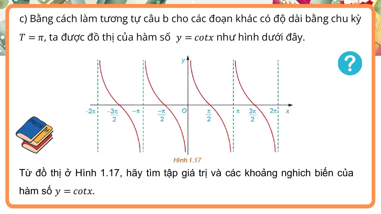 c) Bằng cách làm tương tự câu b cho các đoạn khác có độ dài bằng chu kỳ
𝑇 = 𝜋, ta được đồ thị của hàm số 𝑦 = 𝑐𝑜𝑡𝑥 như hình dưới đây.

Từ đồ thị ở Hình 1.17, hãy tìm tập giá trị và các khoảng nghich biến của
hàm số 𝑦 = 𝑐𝑜𝑡𝑥.