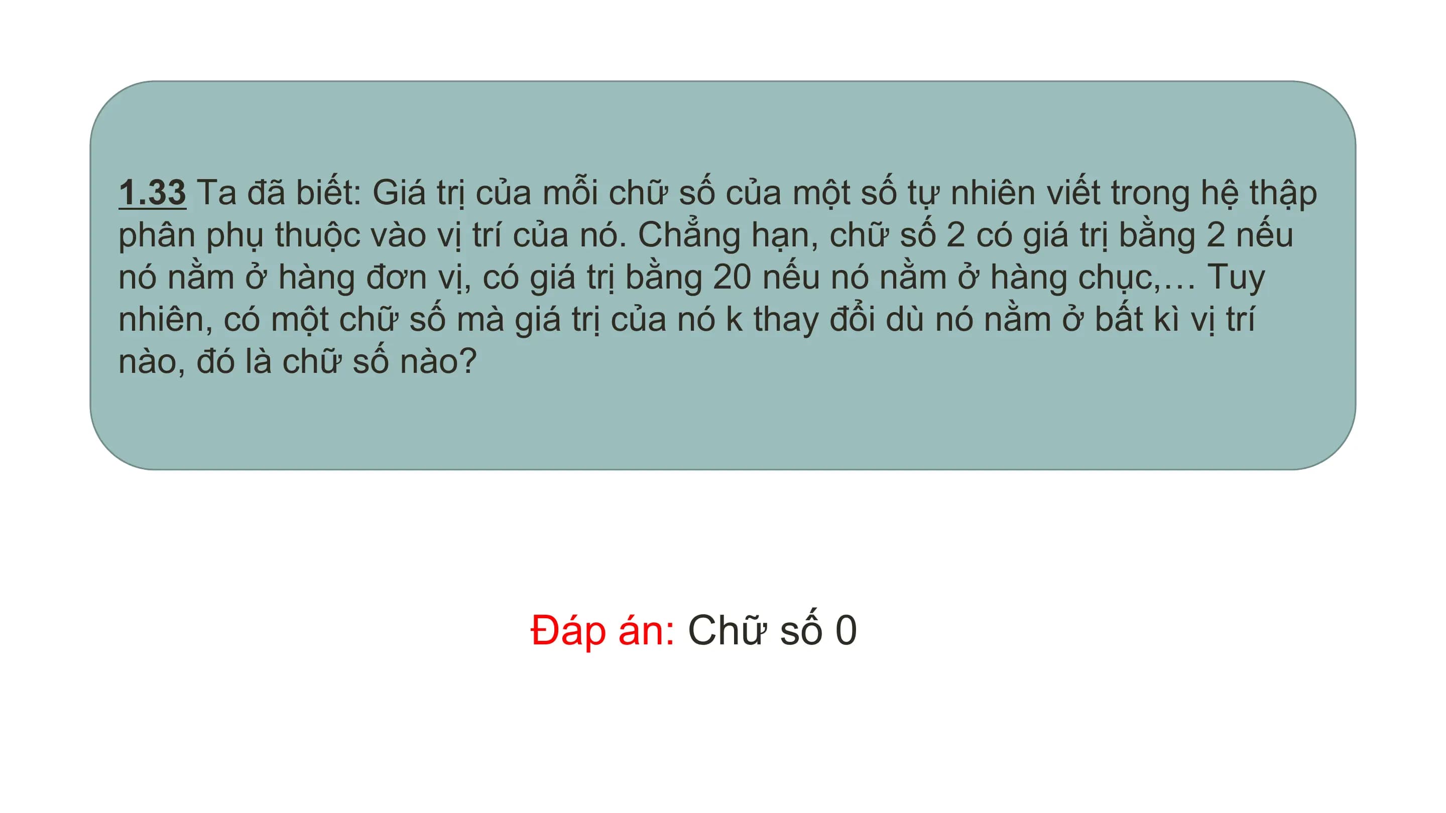 1.33 Ta đã biết: Giá trị của mỗi chữ số của một số tự nhiên viết trong hệ thập
phân phụ thuộc vào vị trí của nó. Chẳng hạn, chữ số 2 có giá trị bằng 2 nếu
nó nằm ở hàng đơn vị, có giá trị bằng 20 nếu nó nằm ở hàng chục,… Tuy
nhiên, có một chữ số mà giá trị của nó k thay đổi dù nó nằm ở bất kì vị trí
nào, đó là chữ số nào?

 Đáp án: Chữ số 0
