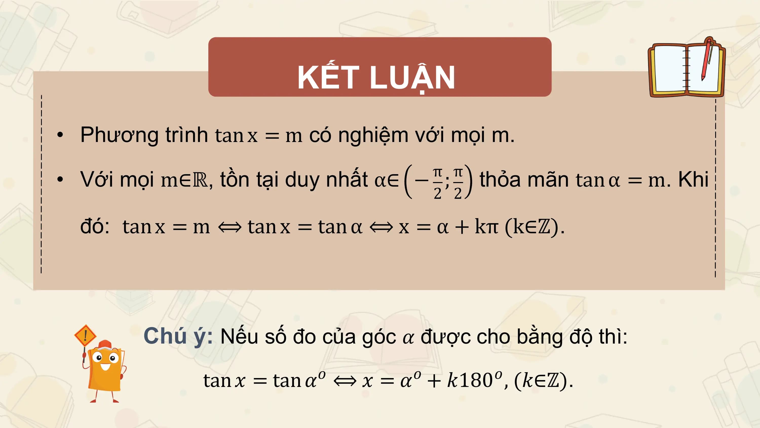 KẾT LUẬN
• Phương trình tan x = m có nghiệm với mọi m.
 π π
• Với mọi m∈ℝ, tồn tại duy nhất α∈ − ; thỏa mãn tan α = m. Khi
 2 2

 đó: tan x = m ⟺ tan x = tan α ⟺ x = α + kπ (k∈ℤ).

 Chú ý: Nếu số đo của góc 𝛼 được cho bằng độ thì:
 𝑜 𝑜 𝑜
 tan 𝑥 = tan 𝛼 ⟺ 𝑥 = 𝛼 + 𝑘180 , (𝑘∈ℤ).