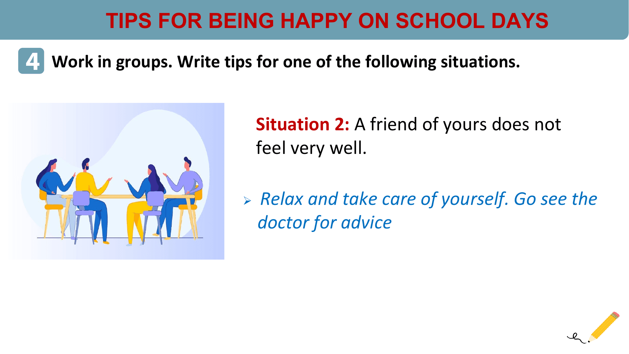 TIPS FOR BEING HAPPY ON SCHOOL DAYS
4 Work in groups. Write tips for one of the following situations.

 Situation 2: A friend of yours does not
 feel very well.

 Ø Relax and take care of yourself. Go see the
 doctor for advice