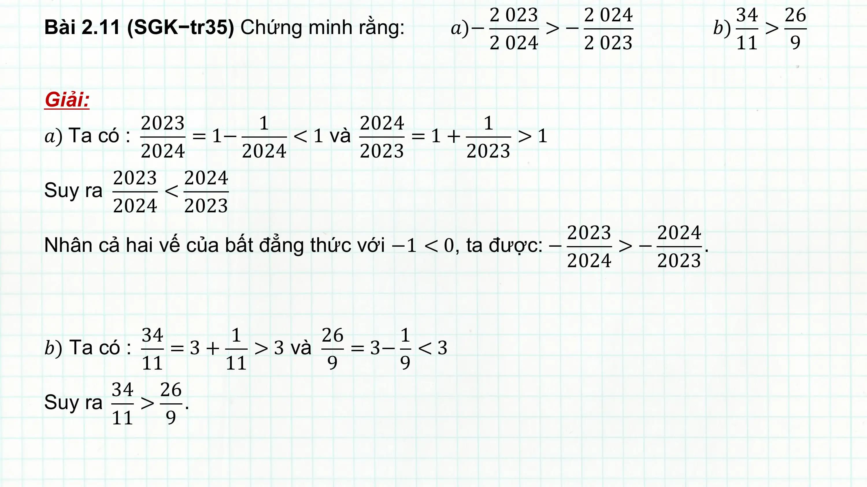 2 023 2 024 34 26
Bài 2.11 (SGK−tr35) Chứng minh rằng: ?)− >− ?) >
 2 024 2 023 11 9

Giải:
 2023 1 2024 1
?) Ta có : = 1− < 1 và =1+ >1
 2024 2024 2023 2023
 2023 2024
Suy ra <
 2024 2023
 2023 2024
Nhân cả hai vế của bất đẳng thức với −1 < 0, ta được: − >− .
 2024 2023

 34 1 26 1
?) Ta có : =3+ > 3 và = 3− < 3
 11 11 9 9
 34 26
Suy ra > .
 11 9