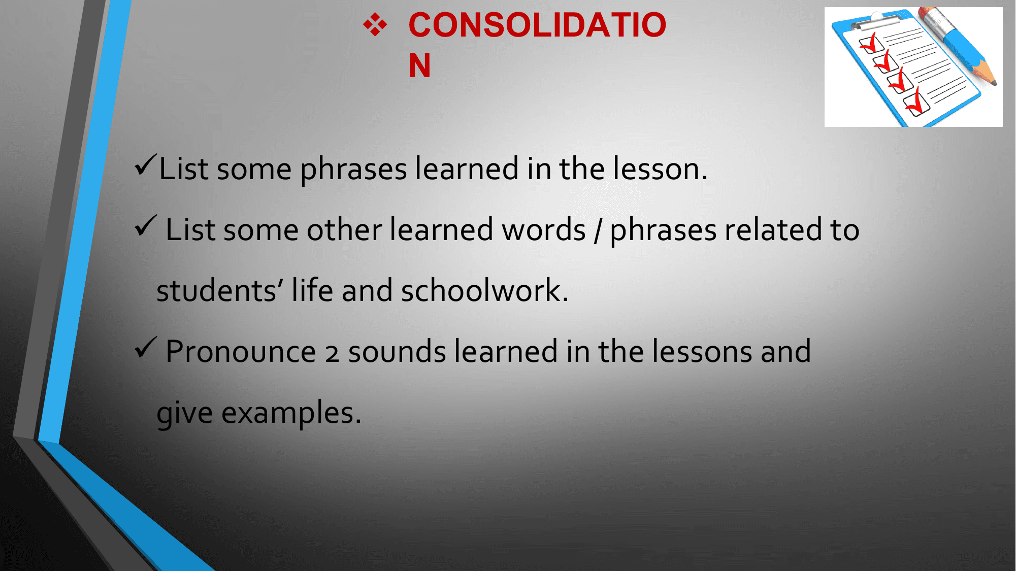 v CONSOLIDATIO
 N

üList some phrases learned in the lesson.
ü List some other learned words / phrases related to
 students’ life and schoolwork.
ü Pronounce 2 sounds learned in the lessons and
 give examples.