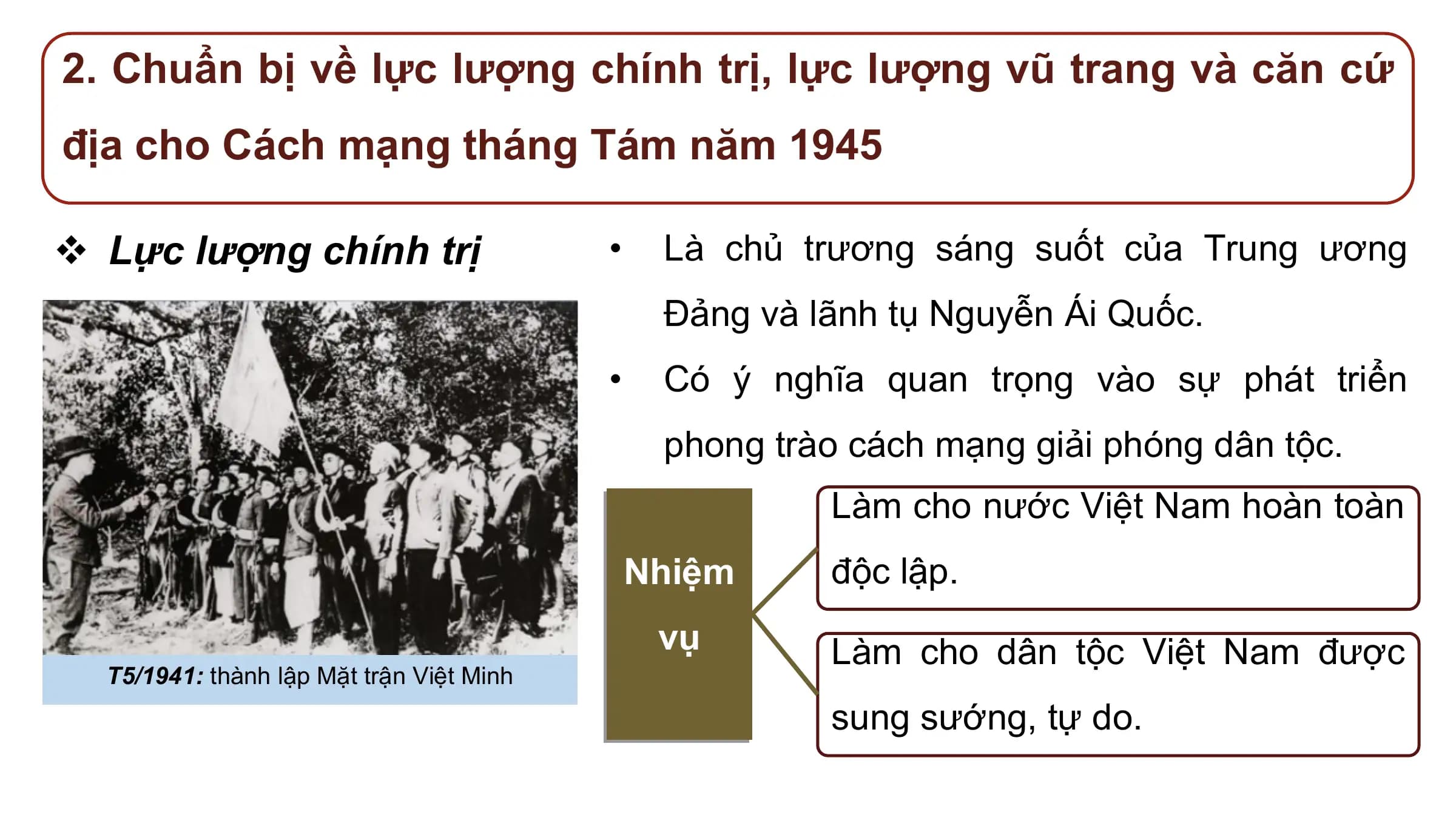 2. Chuẩn bị về lực lượng chính trị, lực lượng vũ trang và căn cứ
địa cho Cách mạng tháng Tám năm 1945

v Lực lượng chính trị • Là chủ trương sáng suốt của Trung ương
 Đảng và lãnh tụ Nguyễn Ái Quốc.
 • Có ý nghĩa quan trọng vào sự phát triển
 phong trào cách mạng giải phóng dân tộc.
 Làm cho nước Việt Nam hoàn toàn
 Nhiệm độc lập.
 vụ Làm cho dân tộc Việt Nam được
 T5/1941: thành lập Mặt trận Việt Minh
 sung sướng, tự do.