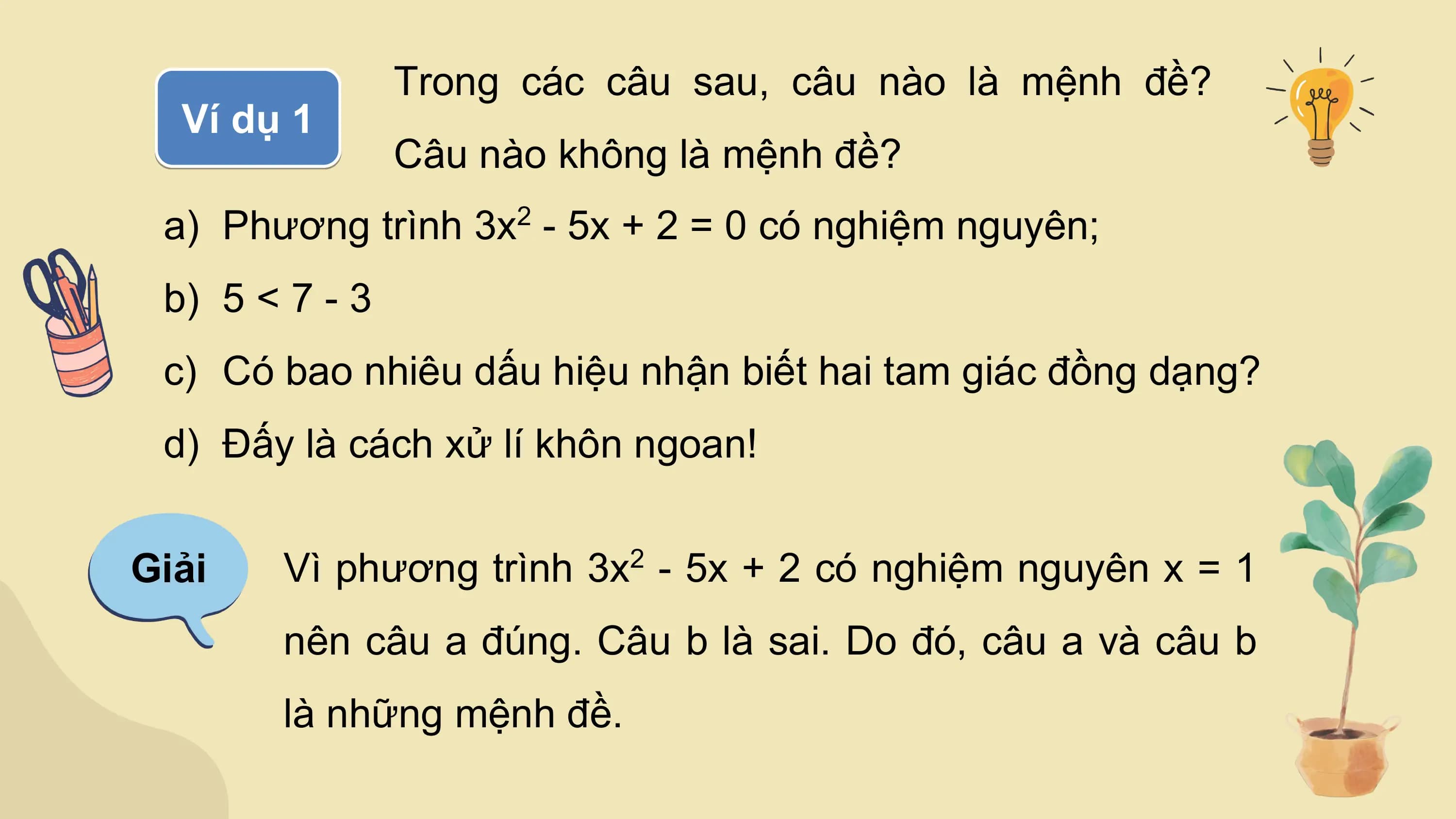 Trong các câu sau, câu nào là mệnh đề?
 Ví dụ 1
 Câu nào không là mệnh đề?
 a) Phương trình 3x - 5x + 2 = 0 có nghiệm nguyên;
 2

 b) 5 < 7 - 3
 c) Có bao nhiêu dấu hiệu nhận biết hai tam giác đồng dạng?
 d) Đấy là cách xử lí khôn ngoan!

Giải Vì phương trình 3x2 - 5x + 2 có nghiệm nguyên x = 1
 nên câu a đúng. Câu b là sai. Do đó, câu a và câu b
 là những mệnh đề.