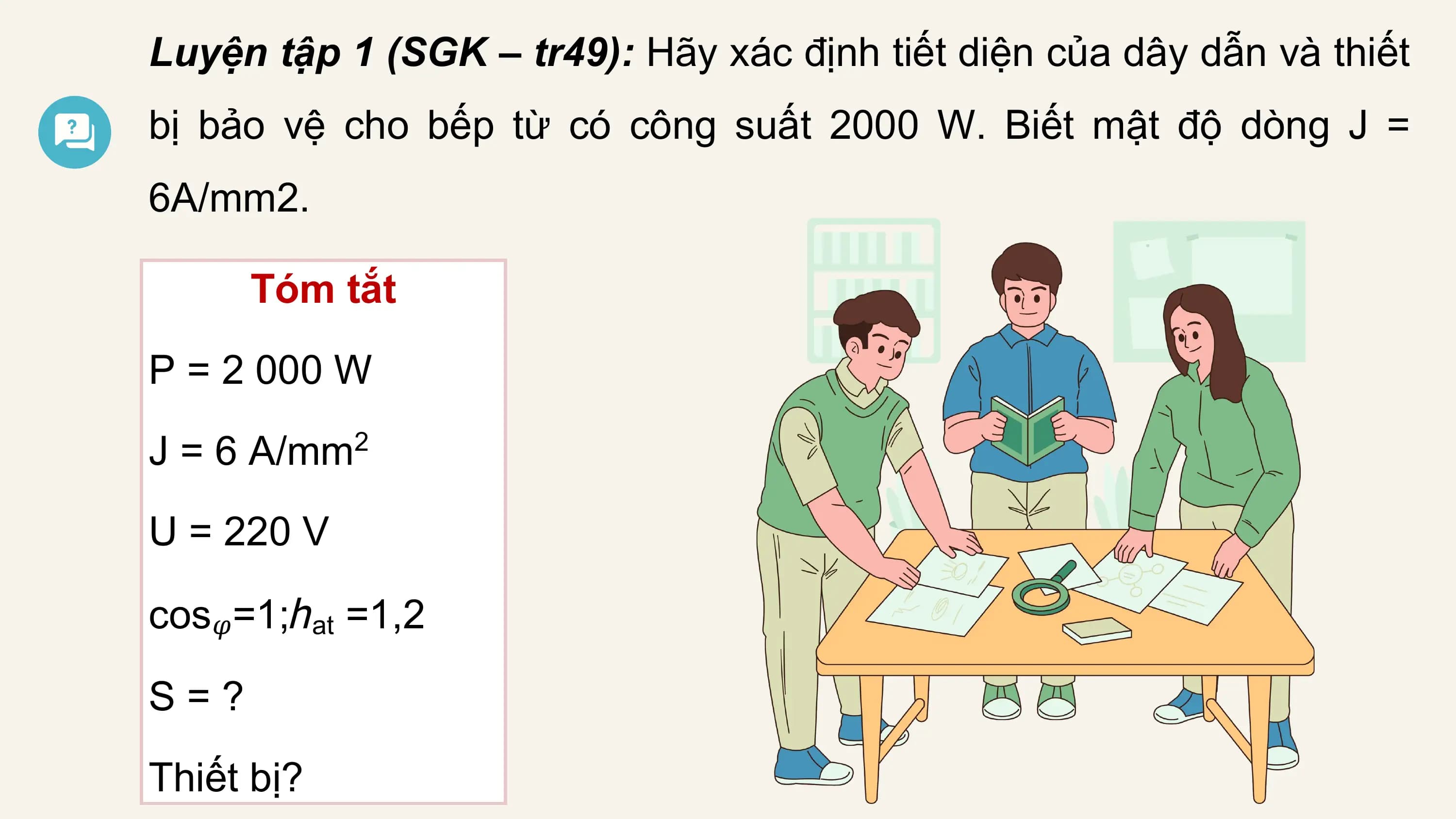 Luyện tập 1 (SGK – tr49): Hãy xác định tiết diện của dây dẫn và thiết
bị bảo vệ cho bếp từ có công suất 2000 W. Biết mật độ dòng J =
6A/mm2.

 Tóm tắt
P = 2 000 W
J = 6 A/mm2

U = 220 V

cos𝜑=1;ℎat =1,2

S=?

Thiết bị?