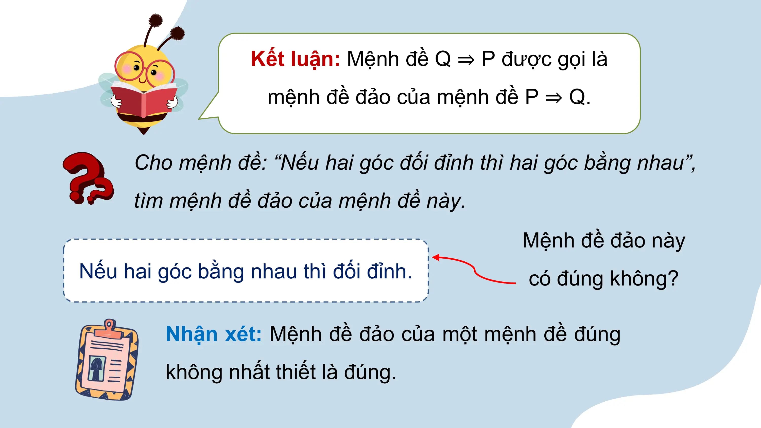 Kết luận: Mệnh đề Q ⇒ P được gọi là
 mệnh đề đảo của mệnh đề P ⇒ Q.

 Cho mệnh đề: “Nếu hai góc đối đỉnh thì hai góc bằng nhau”,
 tìm mệnh đề đảo của mệnh đề này.
 Mệnh đề đảo này
Nếu hai góc bằng nhau thì đối đỉnh. có đúng không?

 Nhận xét: Mệnh đề đảo của một mệnh đề đúng
 không nhất thiết là đúng.