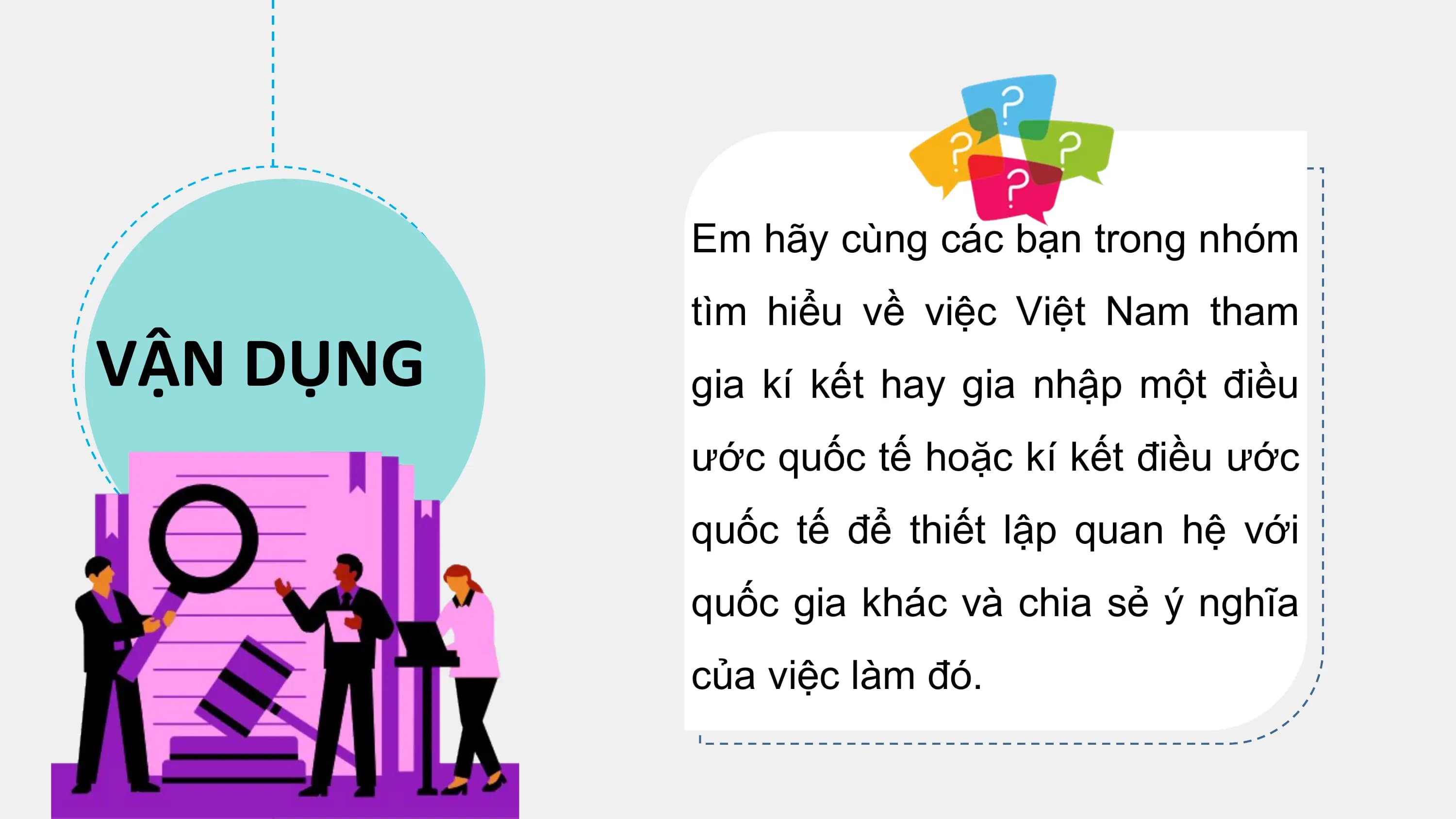 Em hãy cùng các bạn trong nhóm
 tìm hiểu về việc Việt Nam tham
VẬN DỤNG gia kí kết hay gia nhập một điều
 ước quốc tế hoặc kí kết điều ước
 quốc tế để thiết lập quan hệ với
 quốc gia khác và chia sẻ ý nghĩa
 của việc làm đó.