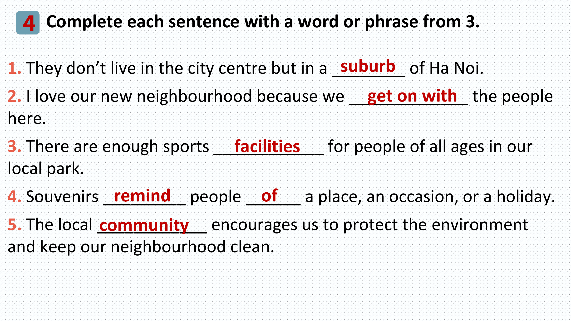 4 Complete each sentence with a word or phrase from 3.
 suburb of Ha Noi.
1. They don’t live in the city centre but in a ________
 get on with the people
2. I love our new neighbourhood because we _____________
here.
 facilities for people of all ages in our
3. There are enough sports ____________
local park.
 remind people ______
4. Souvenirs _________ of a place, an occasion, or a holiday.
5. The local ____________
 community encourages us to protect the environment
and keep our neighbourhood clean.