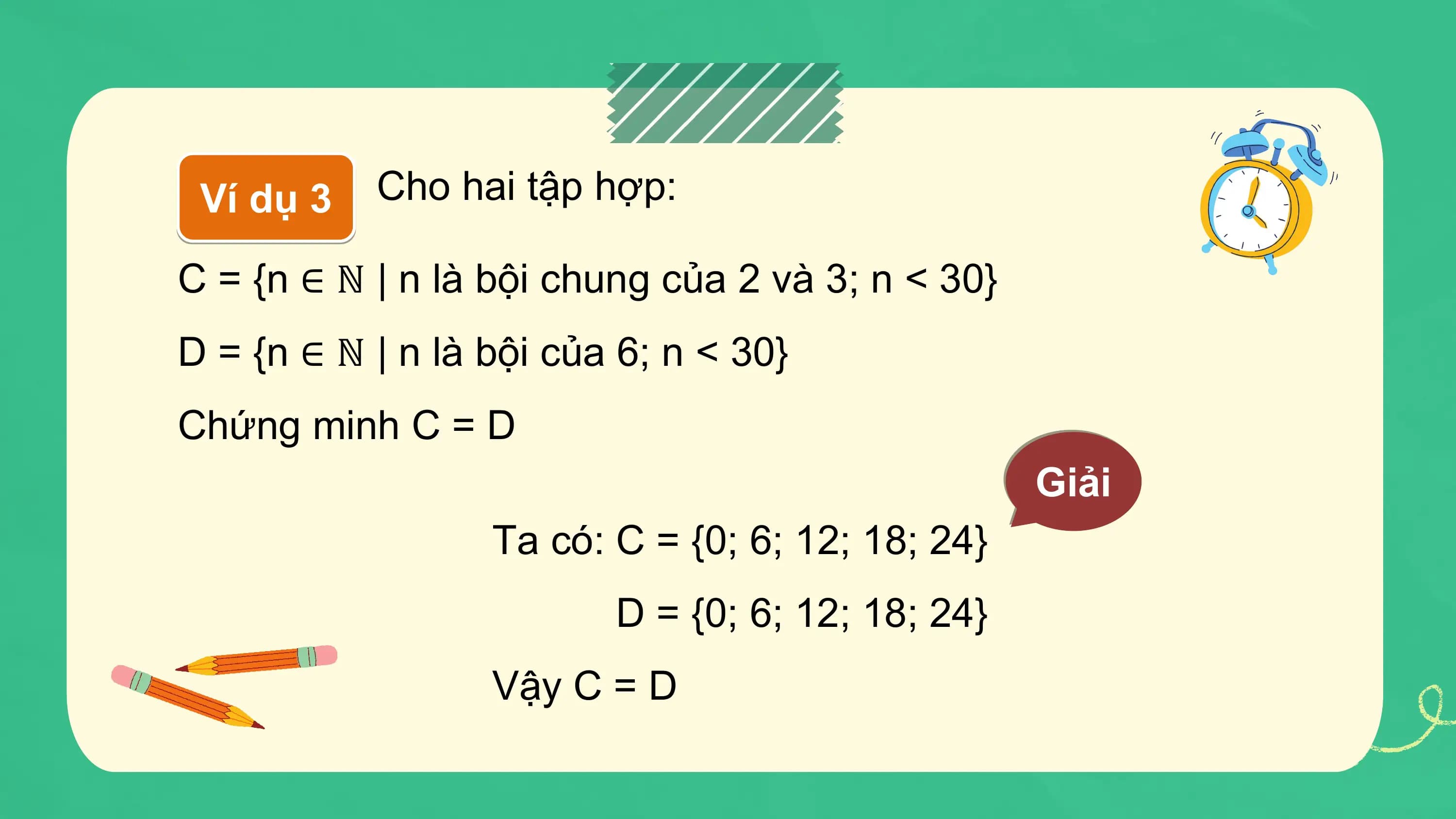 Ví dụ 3 Cho hai tập hợp:

C = {n ∈ ℕ | n là bội chung của 2 và 3; n < 30}
D = {n ∈ ℕ | n là bội của 6; n < 30}
Chứng minh C = D
 Giải
 Ta có: C = {0; 6; 12; 18; 24}
 D = {0; 6; 12; 18; 24}
 Vậy C = D