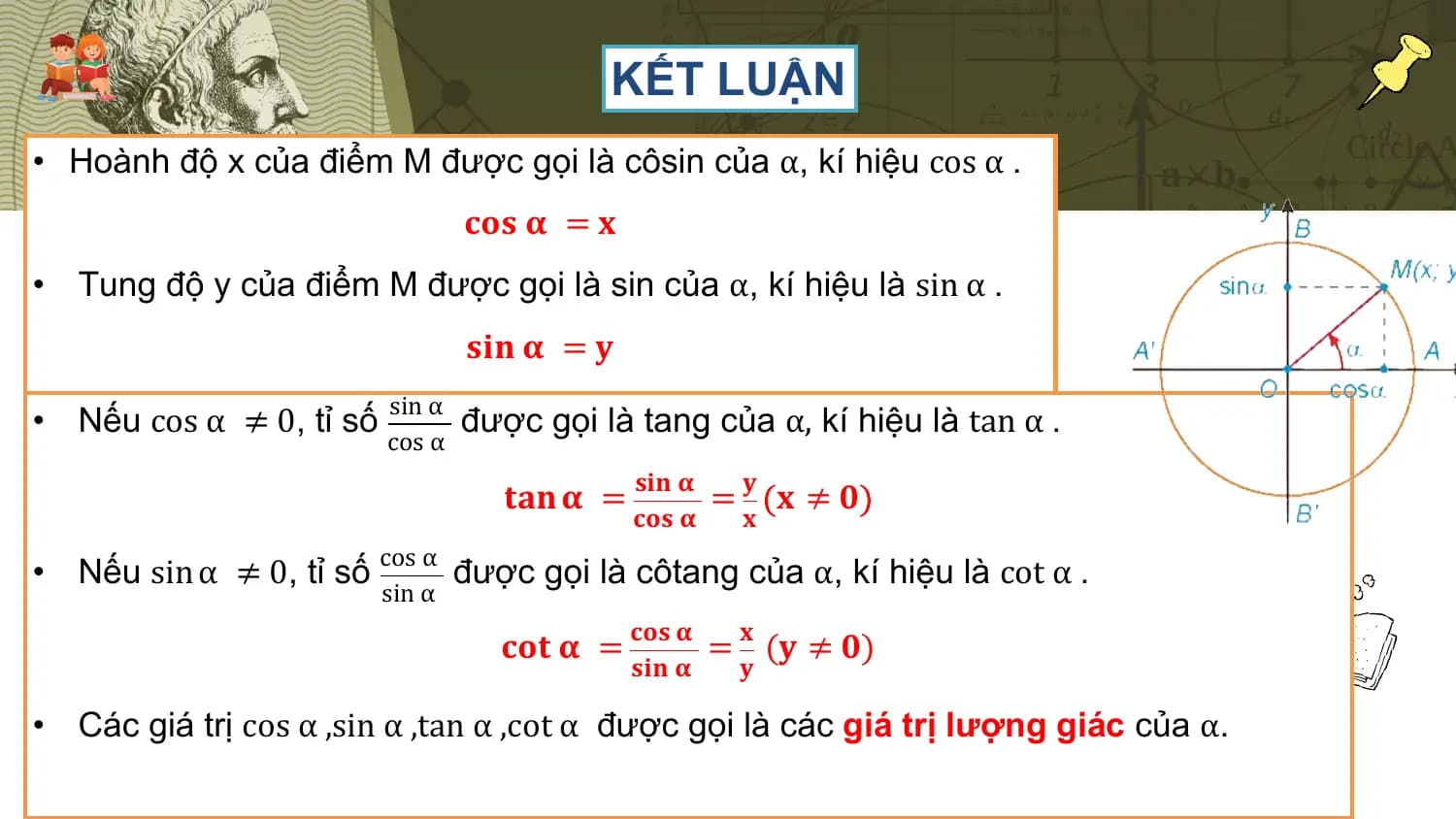 KẾT LUẬN
• Hoành độ x của điểm M được gọi là côsin của α, kí hiệu cos α .
 𝐜𝐨𝐬 𝛂 = 𝐱
• Tung độ y của điểm M được gọi là sin của α, kí hiệu là sin α .
 𝐬𝐢𝐧 𝛂 = 𝐲
 sin α
• Nếu cos α ≠ 0, tỉ số được gọi là tang của α, kí hiệu là tan α .
 cos α
 𝐬𝐢𝐧 𝛂 𝐲
 𝐭𝐚𝐧 𝛂 = = 𝐱 ≠𝟎
 𝐜𝐨𝐬 𝛂 𝐱
 cos α
• Nếu sin α ≠ 0, tỉ số được gọi là côtang của α, kí hiệu là cot α .
 sin α
 𝐜𝐨𝐬 𝛂 𝐱
 𝐜𝐨𝐭 𝛂 = = (𝐲 ≠ 𝟎)
 𝐬𝐢𝐧 𝛂 𝐲

• Các giá trị cos α ,sin α ,tan α ,cot α được gọi là các giá trị lượng giác của α.