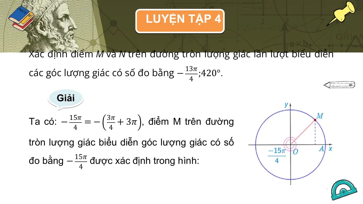 LUYỆN TẬP 4

Xác định điểm M và N trên đường tròn lượng giác lần lượt biểu diễn
các góc lượng giác có số đo bằng −
 13𝜋
 ;420°.
 4

 Giải
 15𝜋 3𝜋
Ta có: − =− + 3𝜋 , điểm M trên đường
 4 4

tròn lượng giác biểu diễn góc lượng giác có số
 15𝜋
đo bằng − được xác định trong hình:
 4