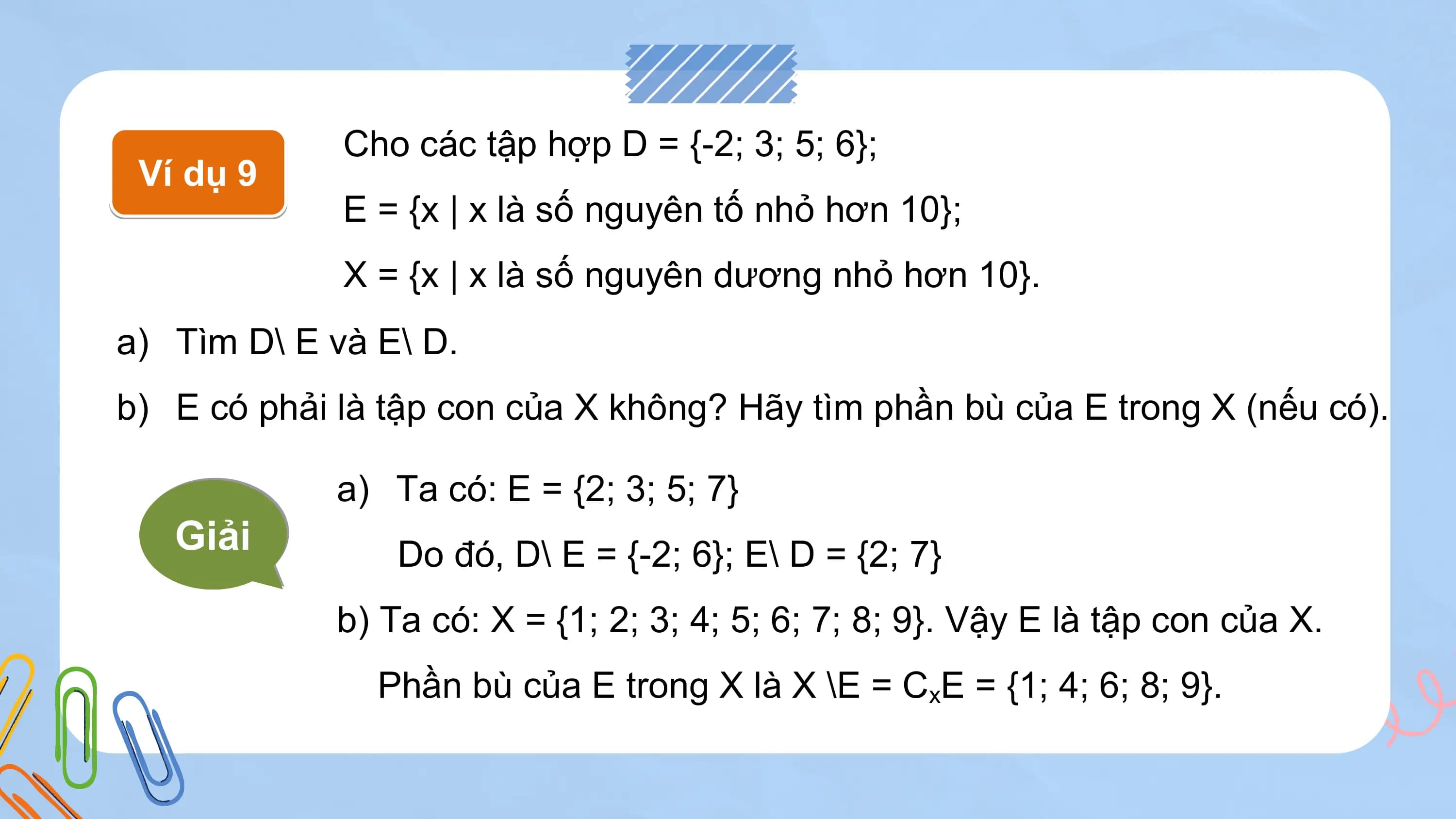 Cho các tập hợp D = {-2; 3; 5; 6};
 Ví dụ 9
 E = {x | x là số nguyên tố nhỏ hơn 10};
 X = {x | x là số nguyên dương nhỏ hơn 10}.
a) Tìm D\ E và E\ D.
b) E có phải là tập con của X không? Hãy tìm phần bù của E trong X (nếu có).

 a) Ta có: E = {2; 3; 5; 7}
 Giải Do đó, D\ E = {-2; 6}; E\ D = {2; 7}
 b) Ta có: X = {1; 2; 3; 4; 5; 6; 7; 8; 9}. Vậy E là tập con của X.
 Phần bù của E trong X là X \E = CxE = {1; 4; 6; 8; 9}.