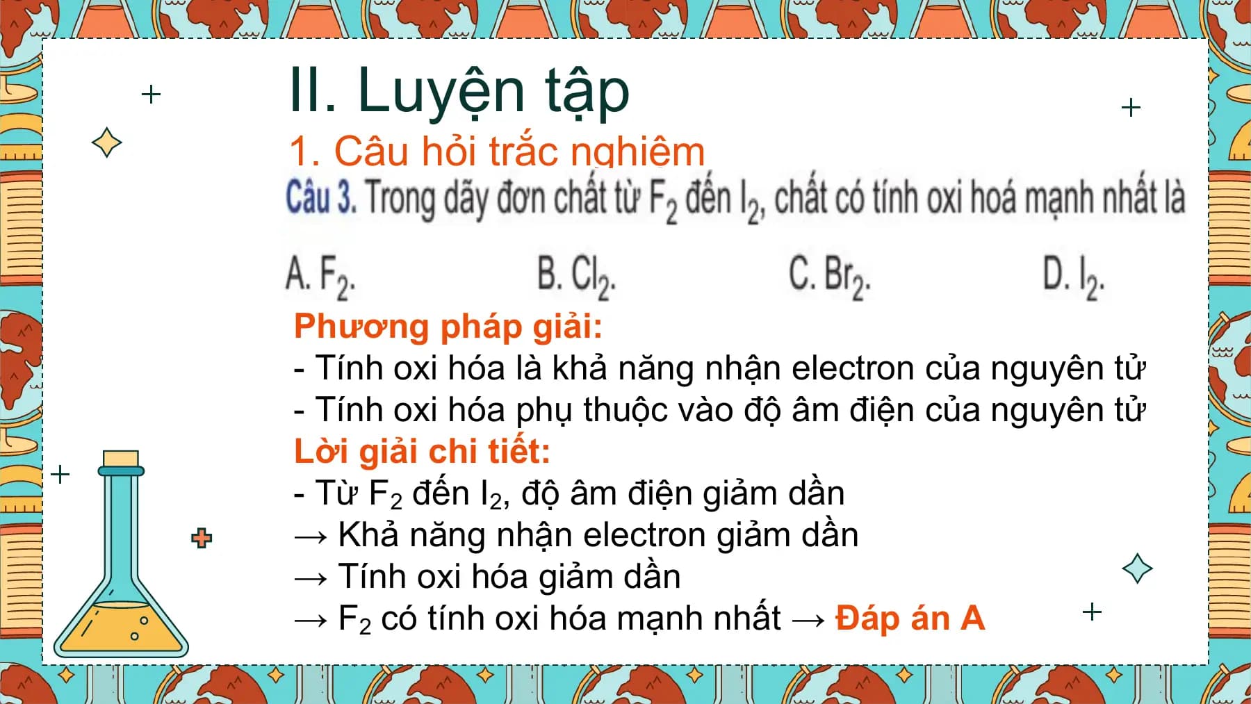 II. Luyện tập
1. Câu hỏi trắc nghiệm

Phương pháp giải:
- Tính oxi hóa là khả năng nhận electron của nguyên tử
- Tính oxi hóa phụ thuộc vào độ âm điện của nguyên tử
Lời giải chi tiết:
- Từ F2 đến I2, độ âm điện giảm dần
→ Khả năng nhận electron giảm dần
→ Tính oxi hóa giảm dần
→ F2 có tính oxi hóa mạnh nhất → Đáp án A