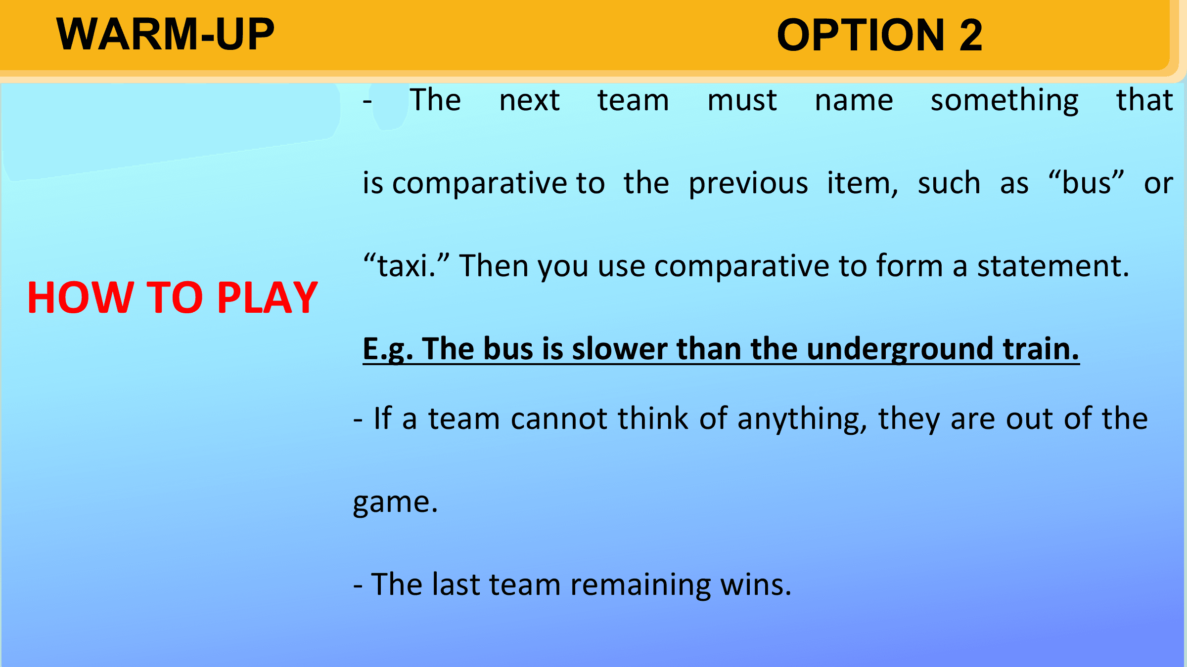 WARM-UP OPTION 2
 - The next team must name something that

 is comparative to the previous item, such as “bus” or

 “taxi.” Then you use comparative to form a statement.
HOW TO PLAY
 E.g. The bus is slower than the underground train.

 - If a team cannot think of anything, they are out of the

 game.

 - The last team remaining wins.