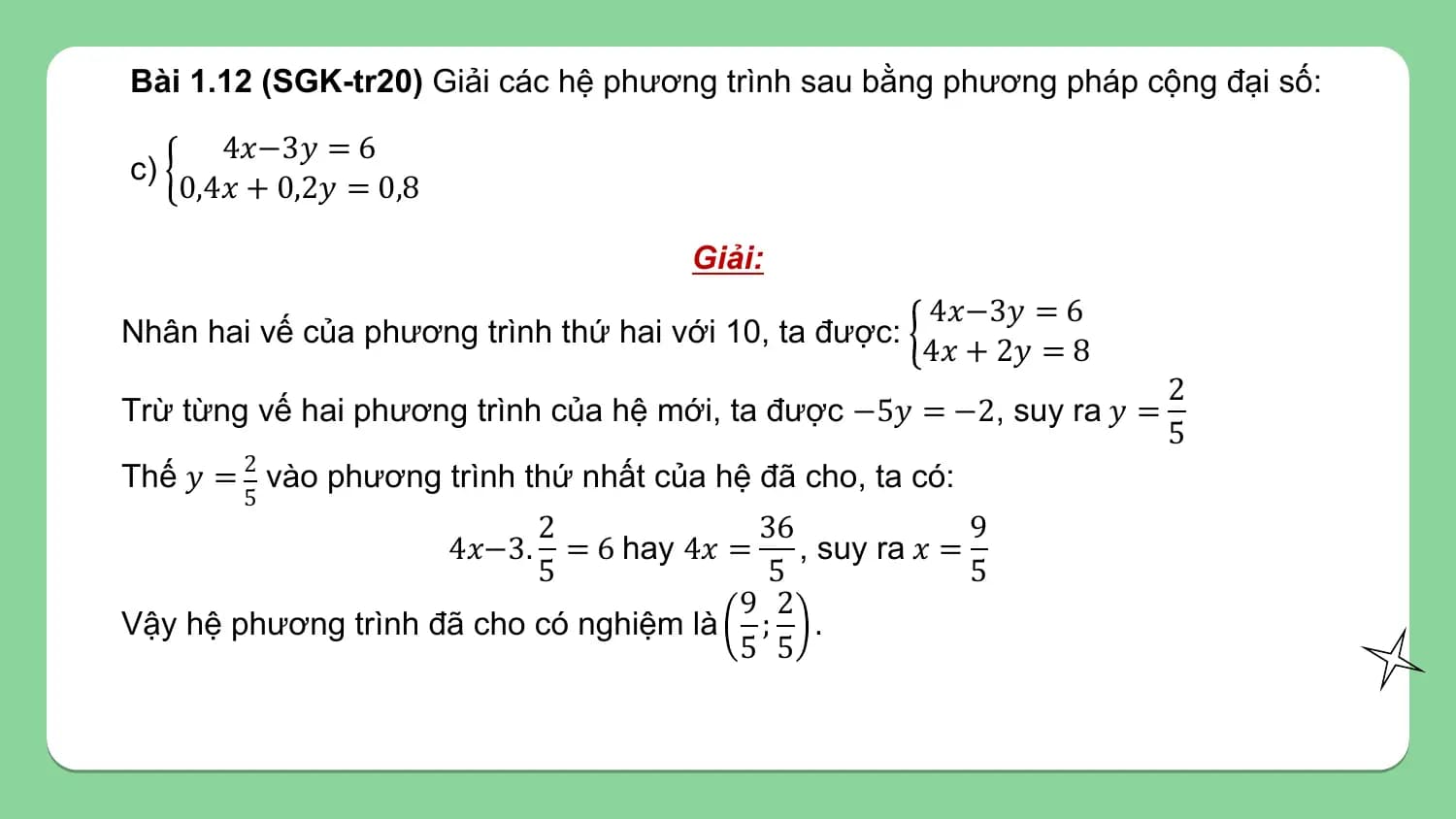 Bài 1.12 (SGK-tr20) Giải các hệ phương trình sau bằng phương pháp cộng đại số:

 4𝑥−3𝑦 = 6
c)
 0,4𝑥 + 0,2𝑦 = 0,8

 Giải:
 4𝑥−3𝑦 = 6
Nhân hai vế của phương trình thứ hai với 10, ta được:
 4𝑥 + 2𝑦 = 8
 2
Trừ từng vế hai phương trình của hệ mới, ta được −5𝑦 = −2, suy ra 𝑦 =
 5
Thế 𝑦 = 2 vào phương trình thứ nhất của hệ đã cho, ta có:
 5
 2 36 9
 = 6 hay 4𝑥 = , suy ra 𝑥 =
 4𝑥−3.
 5 5 5
 9 2
Vậy hệ phương trình đã cho có nghiệm là ; .
 5 5