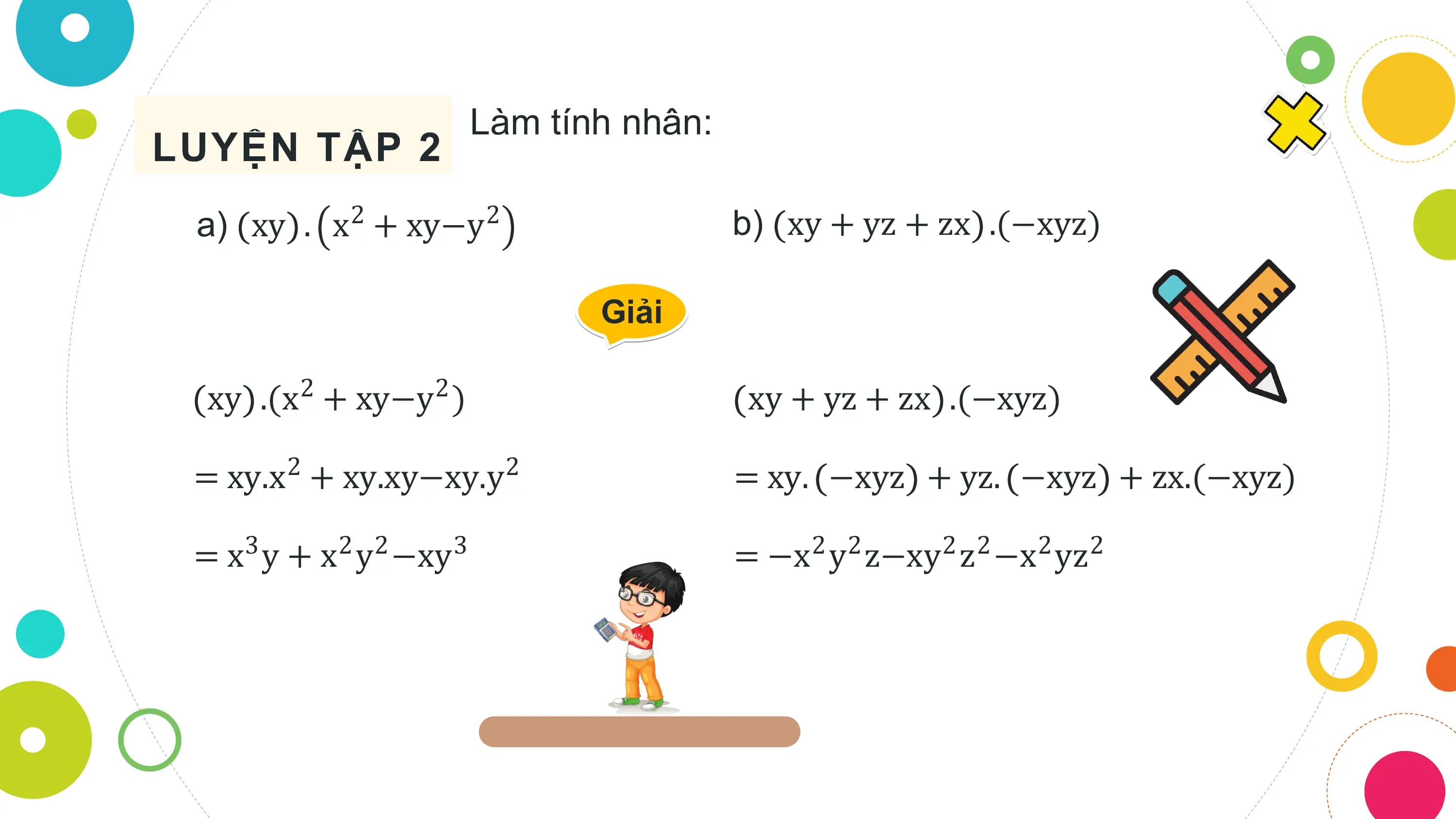 Làm tính nhân:
LUYỆN TẬP 2
 a) xy . x2 + xy−y2 b) xy + yz + zx .(−xyz)

 Giải

 xy .(x2 + xy−y2 ) xy + yz + zx .(−xyz)

 = xy.x2 + xy.xy−xy.y2 = xy. −xyz + yz. −xyz + zx.(−xyz)

 = x y + x y −xy
 3 2 2 3 = −x y z−xy z −x yz
 2 2 2 2 2 2
