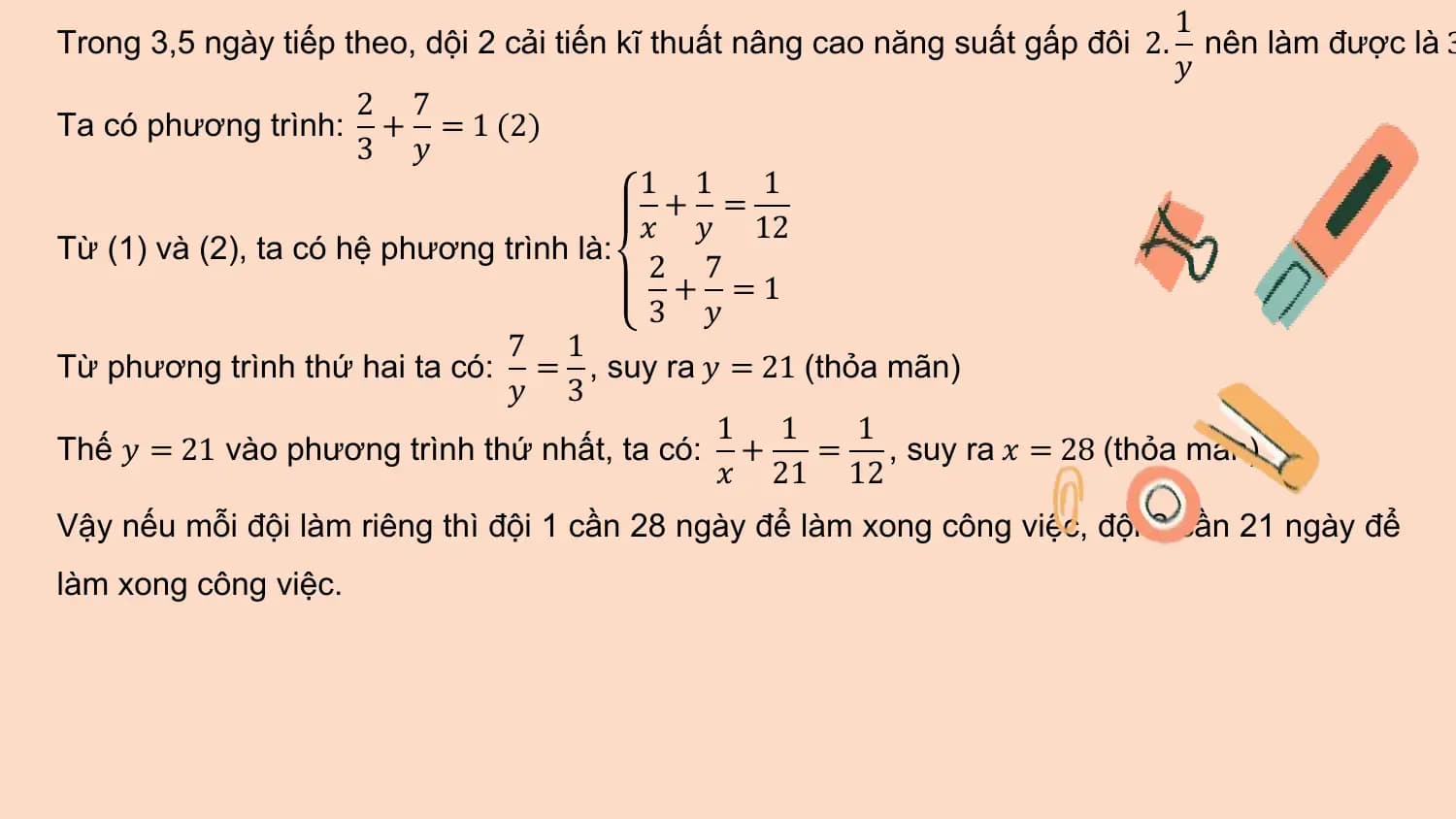 1
Trong 3,5 ngày tiếp theo, dội 2 cải tiến kĩ thuất nâng cao năng suất gấp đôi 2. nên làm được là 3
 𝑦
 2 7
Ta có phương trình: + = 1 (2)
 3 𝑦
 1 1 1
 + =
 𝑥 𝑦 12
Từ (1) và (2), ta có hệ phương trình là:
 2 7
 + =1
 3 𝑦
 7 1
Từ phương trình thứ hai ta có: = , suy ra 𝑦 = 21 (thỏa mãn)
 𝑦 3
 1 1 1
Thế 𝑦 = 21 vào phương trình thứ nhất, ta có: + = , suy ra 𝑥 = 28 (thỏa mãn)
 𝑥 21 12
Vậy nếu mỗi đội làm riêng thì đội 1 cần 28 ngày để làm xong công việc, đội 2 cần 21 ngày để
làm xong công việc.