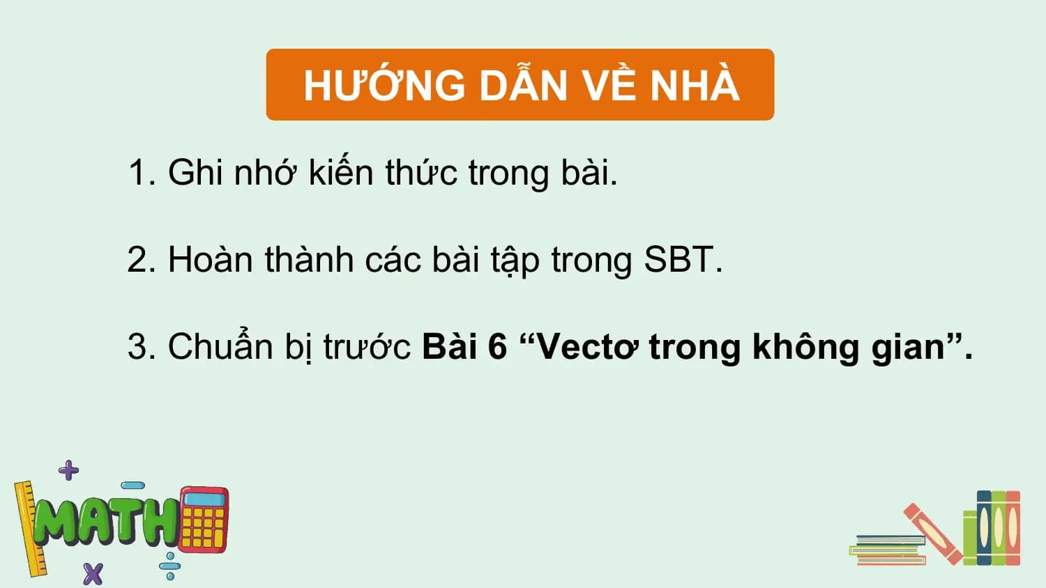 HƯỚNG DẪN VỀ NHÀ

1. Ghi nhớ kiến thức trong bài.

2. Hoàn thành các bài tập trong SBT.

3. Chuẩn bị trước Bài 6 “Vectơ trong không gian”.