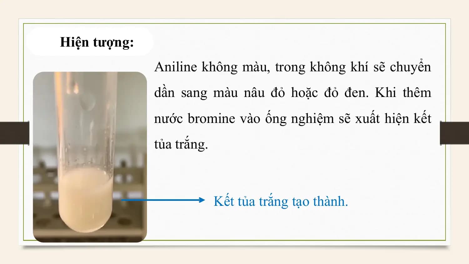 Hiện tượng:
 Aniline không màu, trong không khí sẽ chuyển
 dần sang màu nâu đỏ hoặc đỏ đen. Khi thêm
 nước bromine vào ống nghiệm sẽ xuất hiện kết
 tủa trắng.

 Kết tủa trắng tạo thành.