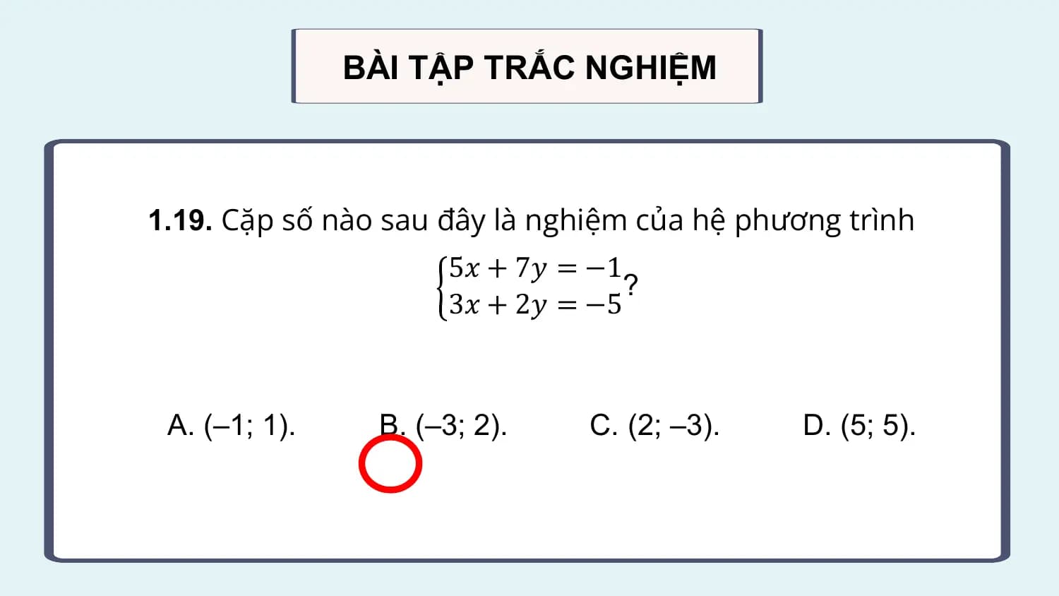 BÀI TẬP TRẮC NGHIỆM

1.19. Cặp số nào sau đây là nghiệm của hệ phương trình
 5𝑥 + 7𝑦 = −1
 ?
 3𝑥 + 2𝑦 = −5

 A. (–1; 1). B. (–3; 2). C. (2; –3). D. (5; 5).