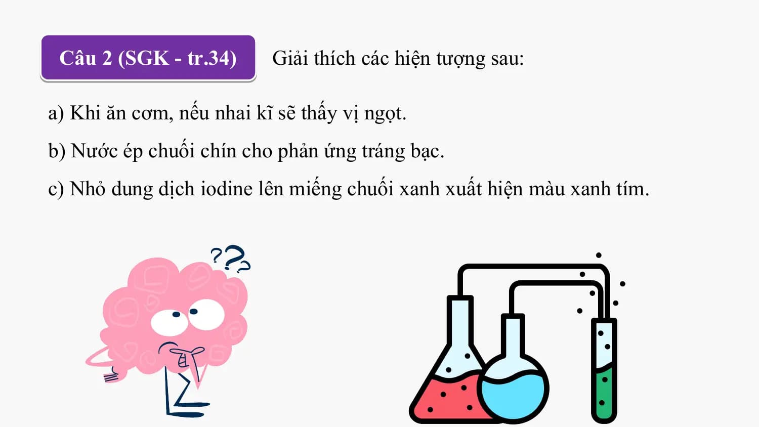 Câu 2 (SGK - tr.34) Giải thích các hiện tượng sau:

a) Khi ăn cơm, nếu nhai kĩ sẽ thấy vị ngọt.
b) Nước ép chuối chín cho phản ứng tráng bạc.
c) Nhỏ dung dịch iodine lên miếng chuối xanh xuất hiện màu xanh tím.