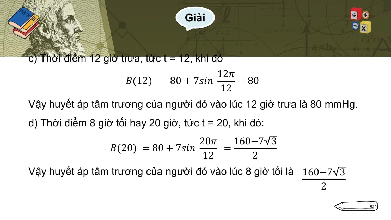 Giải

c) Thời điểm 12 giờ trưa, tức t = 12, khi đó
 12𝜋
 𝐵(12) = 80 + 7𝑠𝑖𝑛 = 80
 12
Vậy huyết áp tâm trương của người đó vào lúc 12 giờ trưa là 80 mmHg.
d) Thời điểm 8 giờ tối hay 20 giờ, tức t = 20, khi đó:
 20𝜋 160−7 3
 𝐵(20) = 80 + 7𝑠𝑖𝑛 =
 12 2
Vậy huyết áp tâm trương của người đó vào lúc 8 giờ tối là 160−7 3
 2