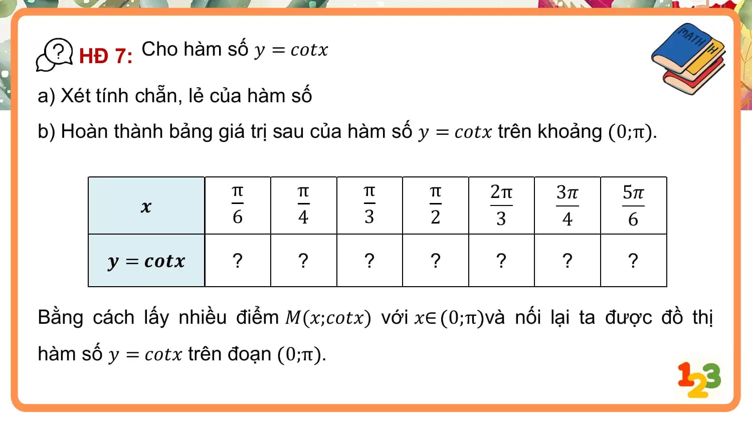 HĐ 7: Cho hàm số 𝑦 = 𝑐𝑜𝑡𝑥
a) Xét tính chẵn, lẻ của hàm số
b) Hoàn thành bảng giá trị sau của hàm số 𝑦 = 𝑐𝑜𝑡𝑥 trên khoảng 0;π .

 π π π π 2π 3𝜋 5𝜋
 𝒙
 6 4 3 2 3 4 6

 𝒚 = 𝒄𝒐𝒕𝒙 ? ? ? ? ? ? ?

Bằng cách lấy nhiều điểm 𝑀(𝑥;𝑐𝑜𝑡𝑥) với 𝑥∈ 0;π và nối lại ta được đồ thị
hàm số 𝑦 = 𝑐𝑜𝑡𝑥 trên đoạn 0;π .