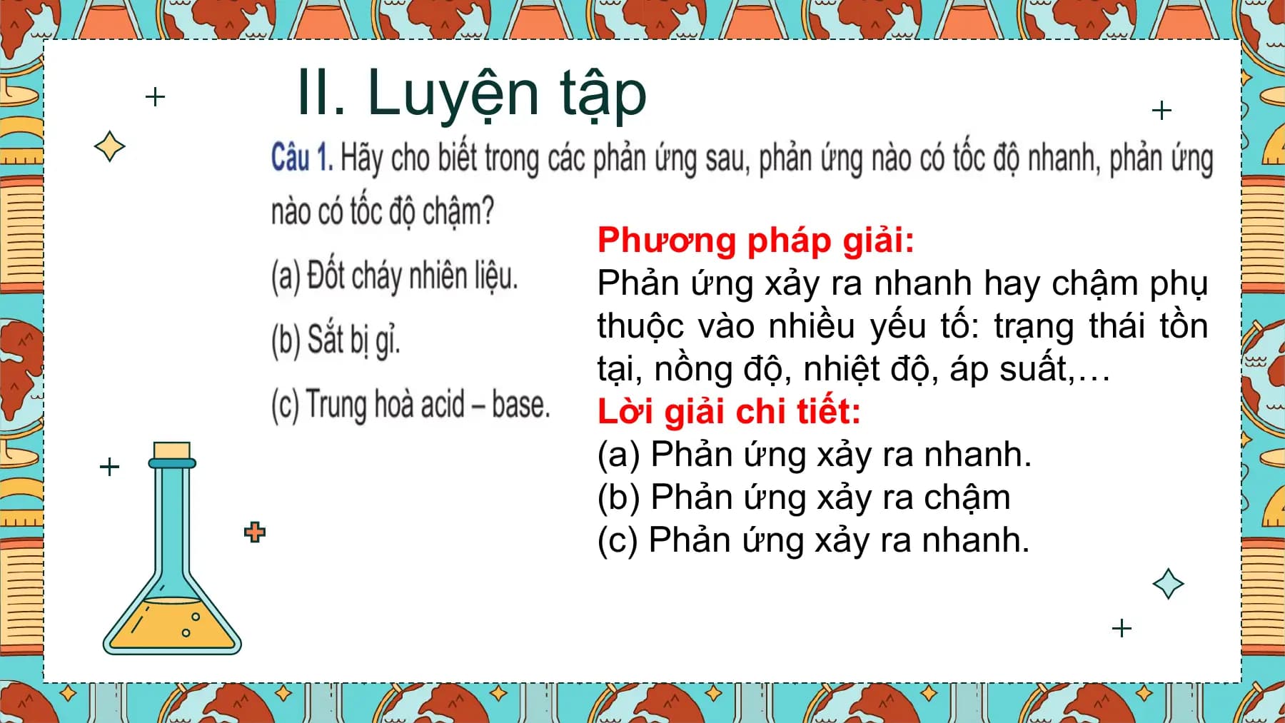 II. Luyện tập

 Phương pháp giải:
 Phản ứng xảy ra nhanh hay chậm phụ
 thuộc vào nhiều yếu tố: trạng thái tồn
 tại, nồng độ, nhiệt độ, áp suất,…
 Lời giải chi tiết:
 (a) Phản ứng xảy ra nhanh.
 (b) Phản ứng xảy ra chậm
 (c) Phản ứng xảy ra nhanh.