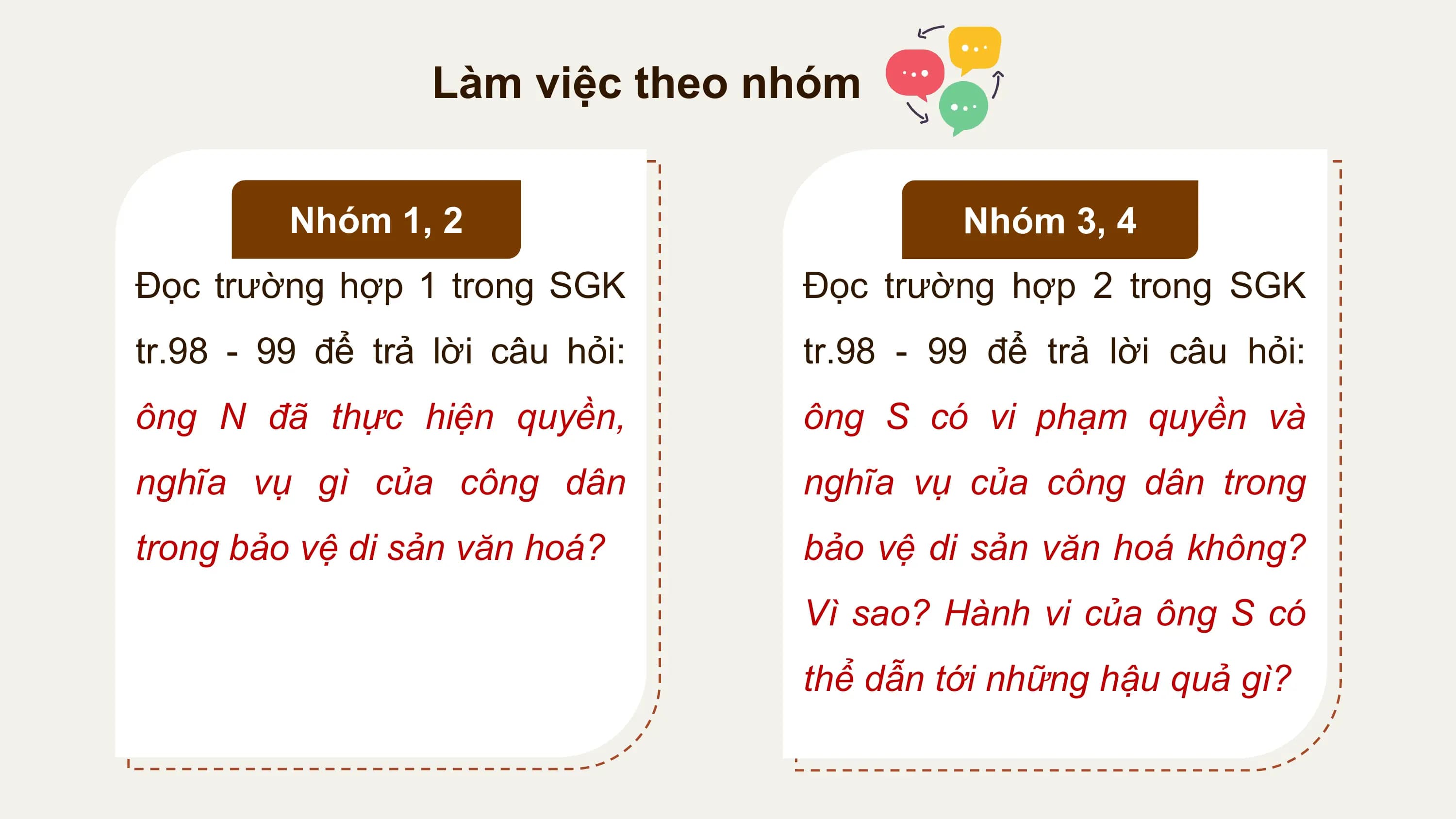 Làm việc theo nhóm

 Nhóm 1, 2 Nhóm 3, 4
Đọc trường hợp 1 trong SGK Đọc trường hợp 2 trong SGK
tr.98 - 99 để trả lời câu hỏi: tr.98 - 99 để trả lời câu hỏi:
ông N đã thực hiện quyền, ông S có vi phạm quyền và
nghĩa vụ gì của công dân nghĩa vụ của công dân trong
trong bảo vệ di sản văn hoá? bảo vệ di sản văn hoá không?
 Vì sao? Hành vi của ông S có
 thể dẫn tới những hậu quả gì?