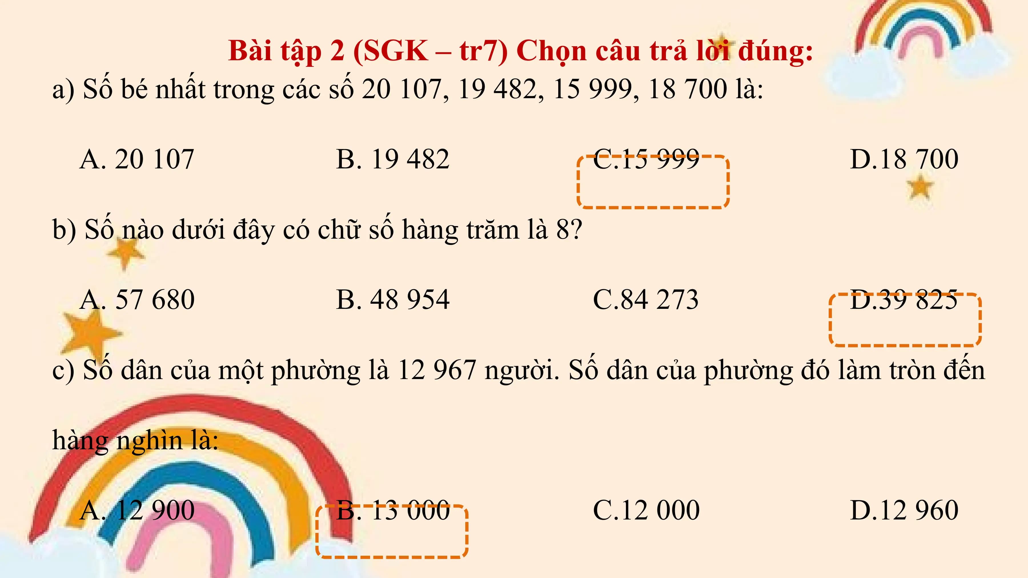 Bài tập 2 (SGK – tr7) Chọn câu trả lời đúng:
a) Số bé nhất trong các số 20 107, 19 482, 15 999, 18 700 là:

 A. 20 107 B. 19 482 C.15 999 D.18 700

b) Số nào dưới đây có chữ số hàng trăm là 8?

 A. 57 680 B. 48 954 C.84 273 D.39 825

c) Số dân của một phường là 12 967 người. Số dân của phường đó làm tròn đến

hàng nghìn là:

 A. 12 900 B. 13 000 C.12 000 D.12 960