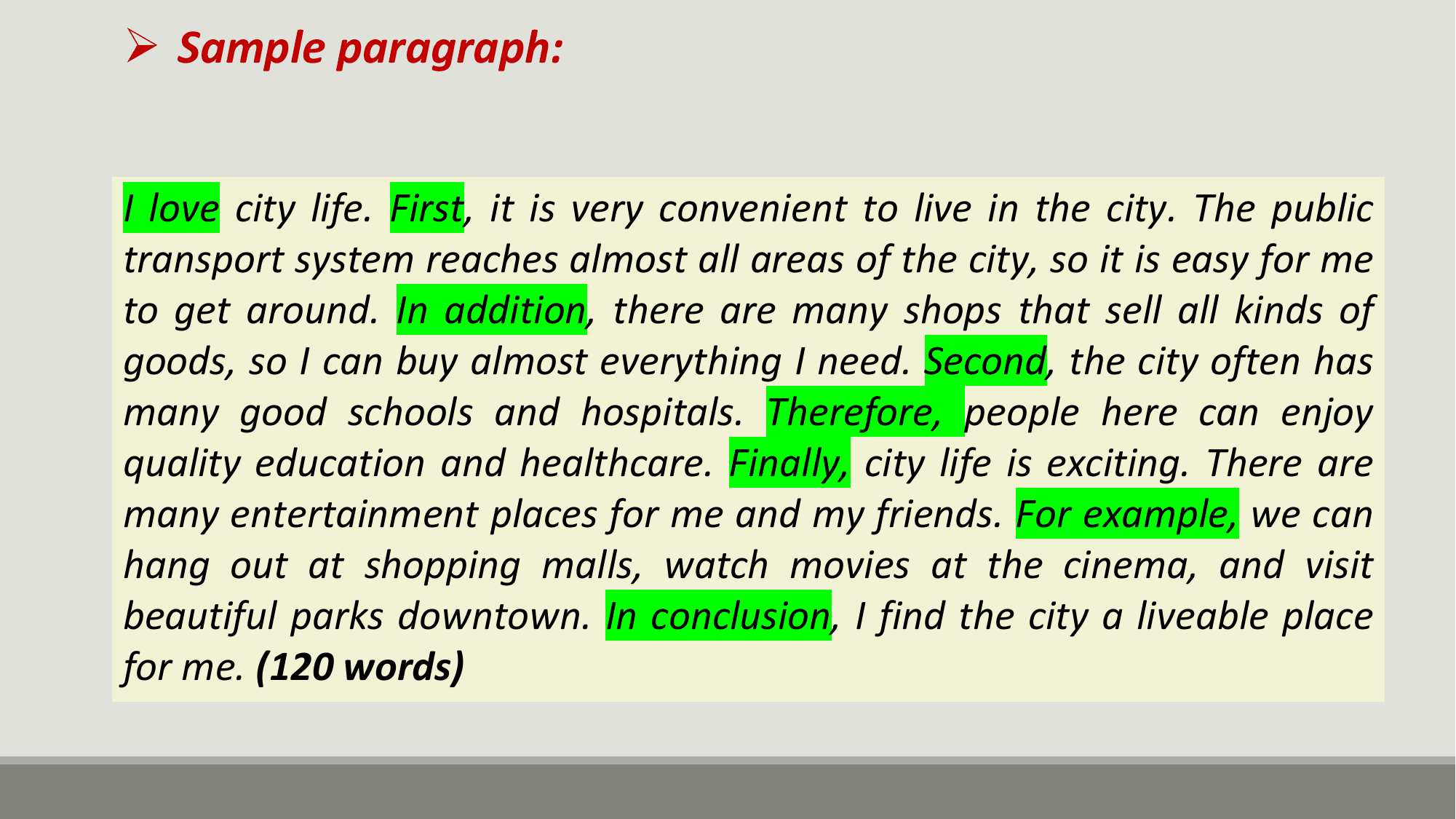Ø Sample paragraph:

I love city life. First, it is very convenient to live in the city. The public
transport system reaches almost all areas of the city, so it is easy for me
to get around. In addition, there are many shops that sell all kinds of
goods, so I can buy almost everything I need. Second, the city often has
many good schools and hospitals. Therefore, people here can enjoy
quality education and healthcare. Finally, city life is exciting. There are
many entertainment places for me and my friends. For example, we can
hang out at shopping malls, watch movies at the cinema, and visit
beautiful parks downtown. In conclusion, I find the city a liveable place
for me. (120 words)