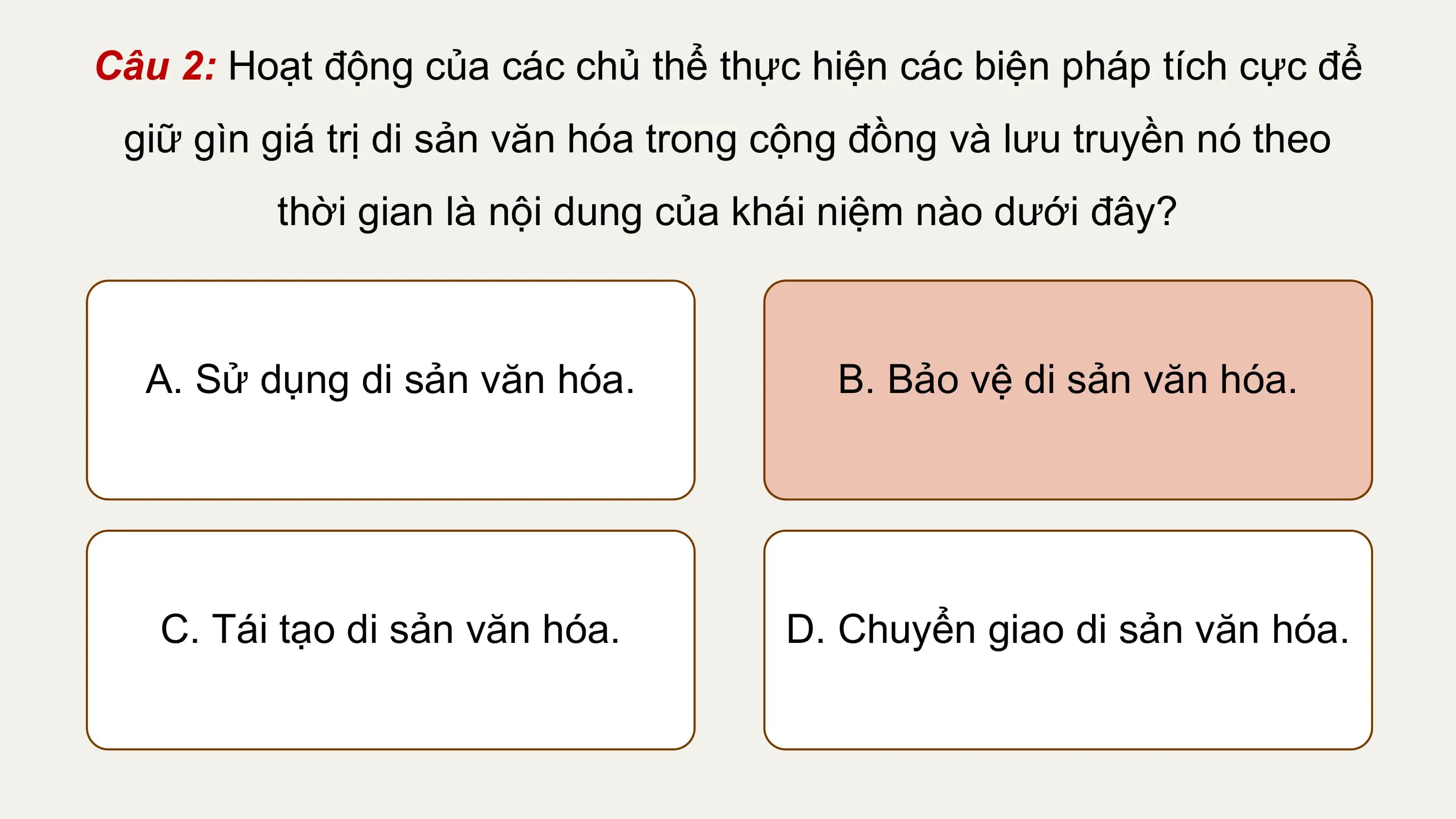 Câu 2: Hoạt động của các chủ thể thực hiện các biện pháp tích cực để
 giữ gìn giá trị di sản văn hóa trong cộng đồng và lưu truyền nó theo
 thời gian là nội dung của khái niệm nào dưới đây?

 A. Sử dụng di sản văn hóa. B. Bảo vệ di sản văn hóa.

 C. Tái tạo di sản văn hóa. D. Chuyển giao di sản văn hóa.