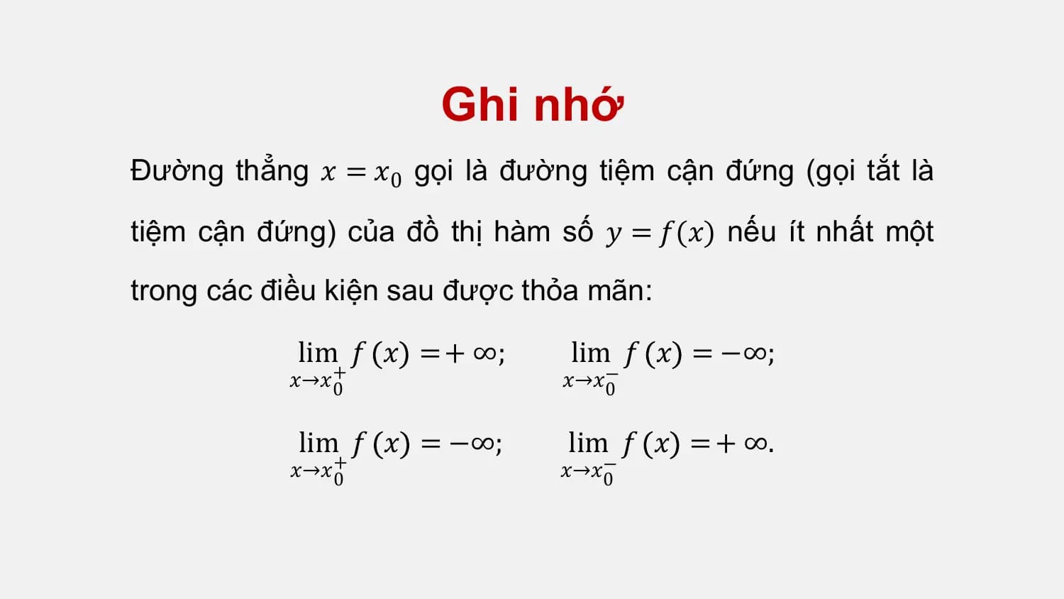Ghi nhớ
Đường thẳng 𝑥 = 𝑥0 gọi là đường tiệm cận đứng (gọi tắt là

tiệm cận đứng) của đồ thị hàm số 𝑦 = 𝑓(𝑥) nếu ít nhất một

trong các điều kiện sau được thỏa mãn:

 lim 𝑓 𝑥 = + ∞; lim 𝑓 𝑥 = −∞;
 𝑥→𝑥+
 0 𝑥→𝑥−
 0

 lim 𝑓 𝑥 = −∞; lim 𝑓 𝑥 = + ∞.
 𝑥→𝑥+
 0 𝑥→𝑥−
 0
