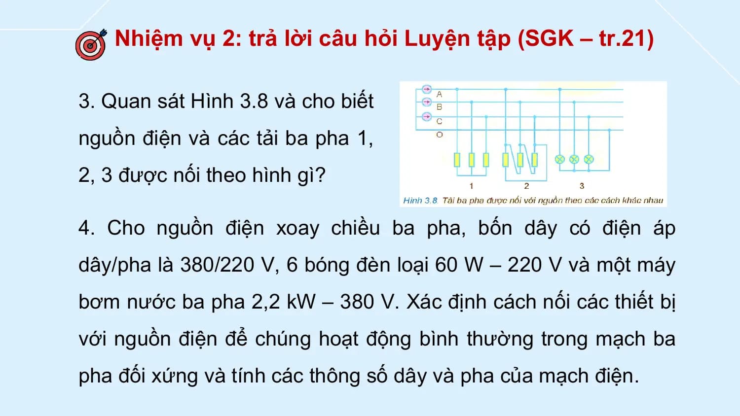Nhiệm vụ 2: trả lời câu hỏi Luyện tập (SGK – tr.21)

3. Quan sát Hình 3.8 và cho biết
nguồn điện và các tải ba pha 1,
2, 3 được nối theo hình gì?

4. Cho nguồn điện xoay chiều ba pha, bốn dây có điện áp
dây/pha là 380/220 V, 6 bóng đèn loại 60 W – 220 V và một máy
bơm nước ba pha 2,2 kW – 380 V. Xác định cách nối các thiết bị
với nguồn điện để chúng hoạt động bình thường trong mạch ba
pha đối xứng và tính các thông số dây và pha của mạch điện.