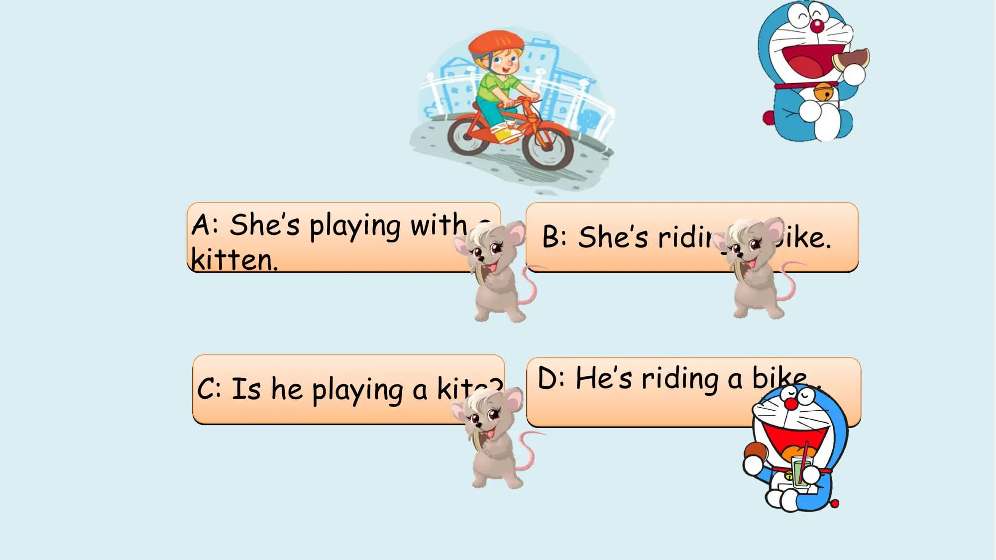 A: She’s playing with a B: She’s riding a bike.
kitten.

C: Is he playing a kite? D: He’s riding a bike..