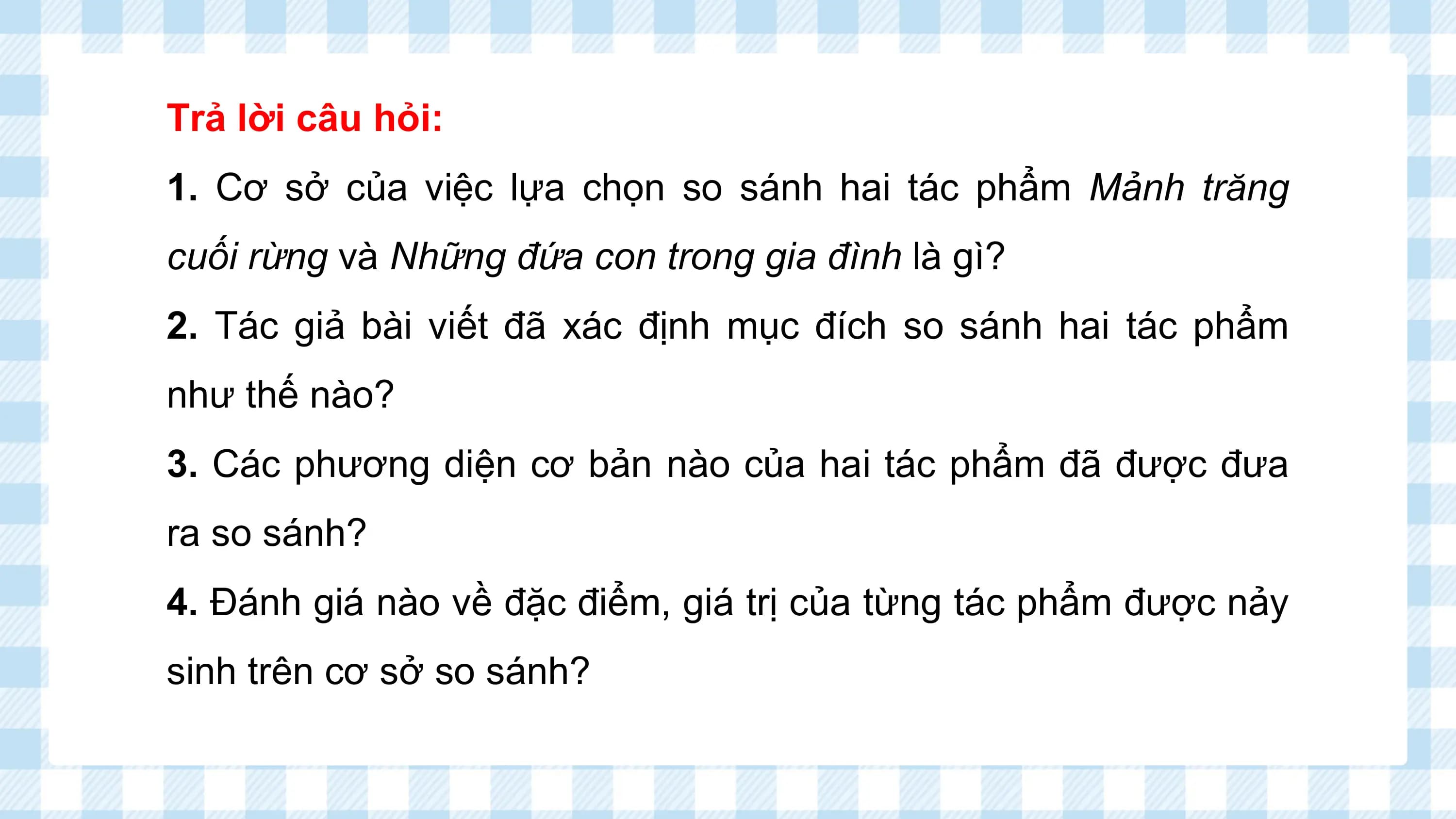 Trả lời câu hỏi:
1. Cơ sở của việc lựa chọn so sánh hai tác phẩm Mảnh trăng
cuối rừng và Những đứa con trong gia đình là gì?
2. Tác giả bài viết đã xác định mục đích so sánh hai tác phẩm
như thế nào?
3. Các phương diện cơ bản nào của hai tác phẩm đã được đưa
ra so sánh?
4. Đánh giá nào về đặc điểm, giá trị của từng tác phẩm được nảy
sinh trên cơ sở so sánh?