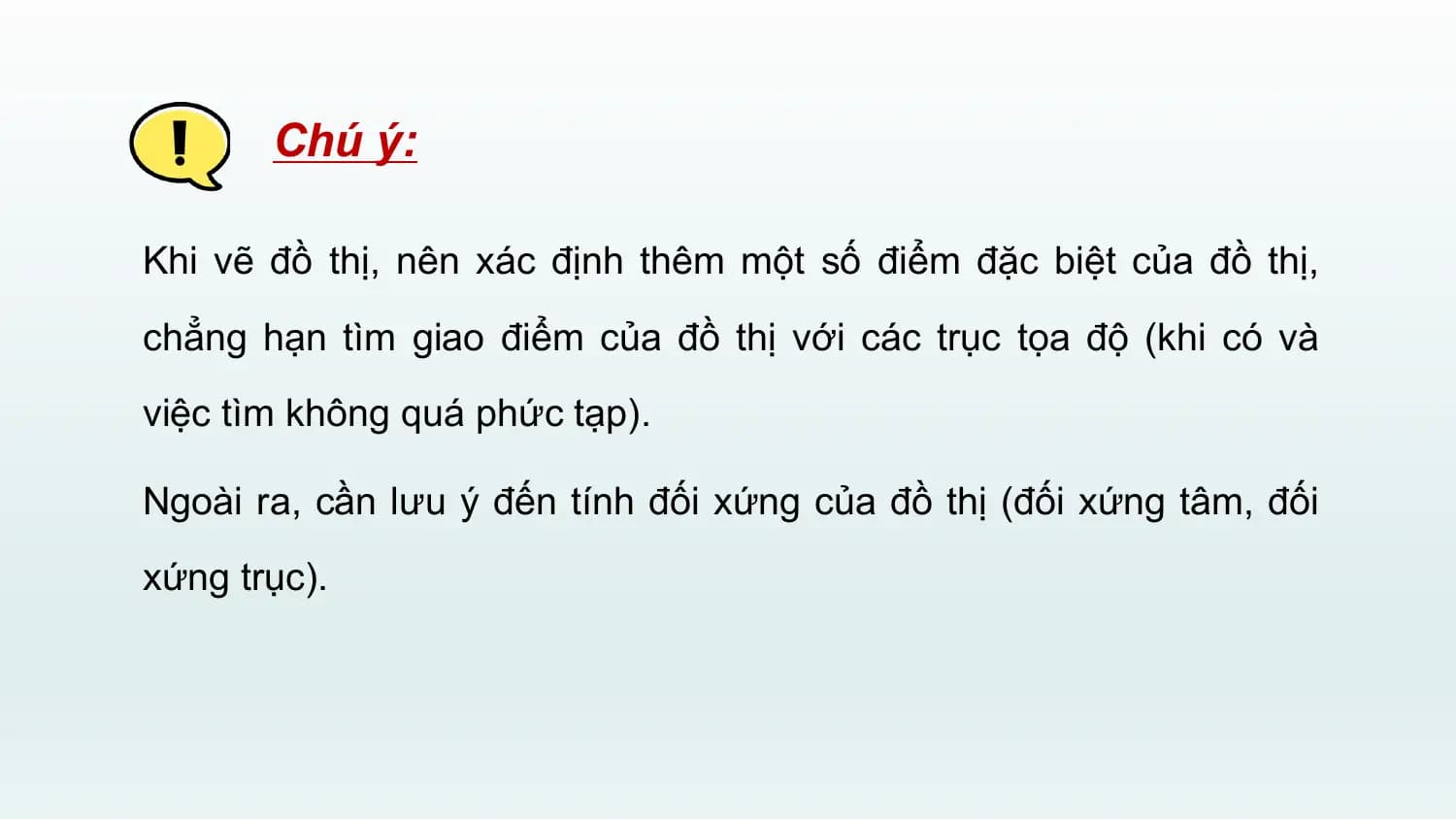 Chú ý:

Khi vẽ đồ thị, nên xác định thêm một số điểm đặc biệt của đồ thị,
chẳng hạn tìm giao điểm của đồ thị với các trục tọa độ (khi có và
việc tìm không quá phức tạp).

Ngoài ra, cần lưu ý đến tính đối xứng của đồ thị (đối xứng tâm, đối
xứng trục).