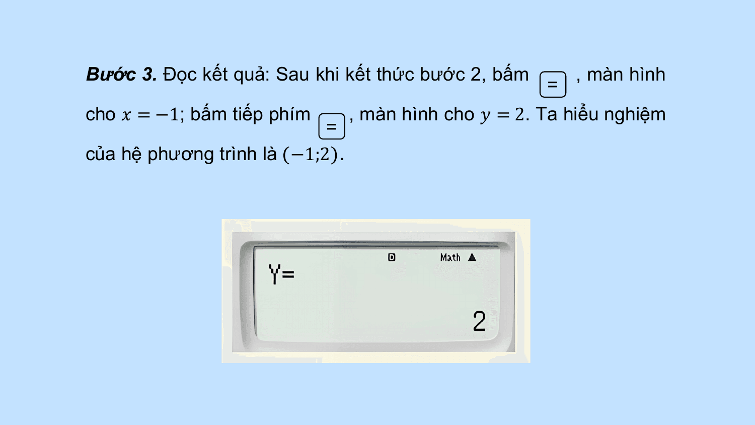 Bước 3. Đọc kết quả: Sau khi kết thức bước 2, bấm , màn hình
 =
cho ? = −1; bấm tiếp phím , màn hình cho ? = 2. Ta hiểu nghiệm
 =
của hệ phương trình là −1;2 .