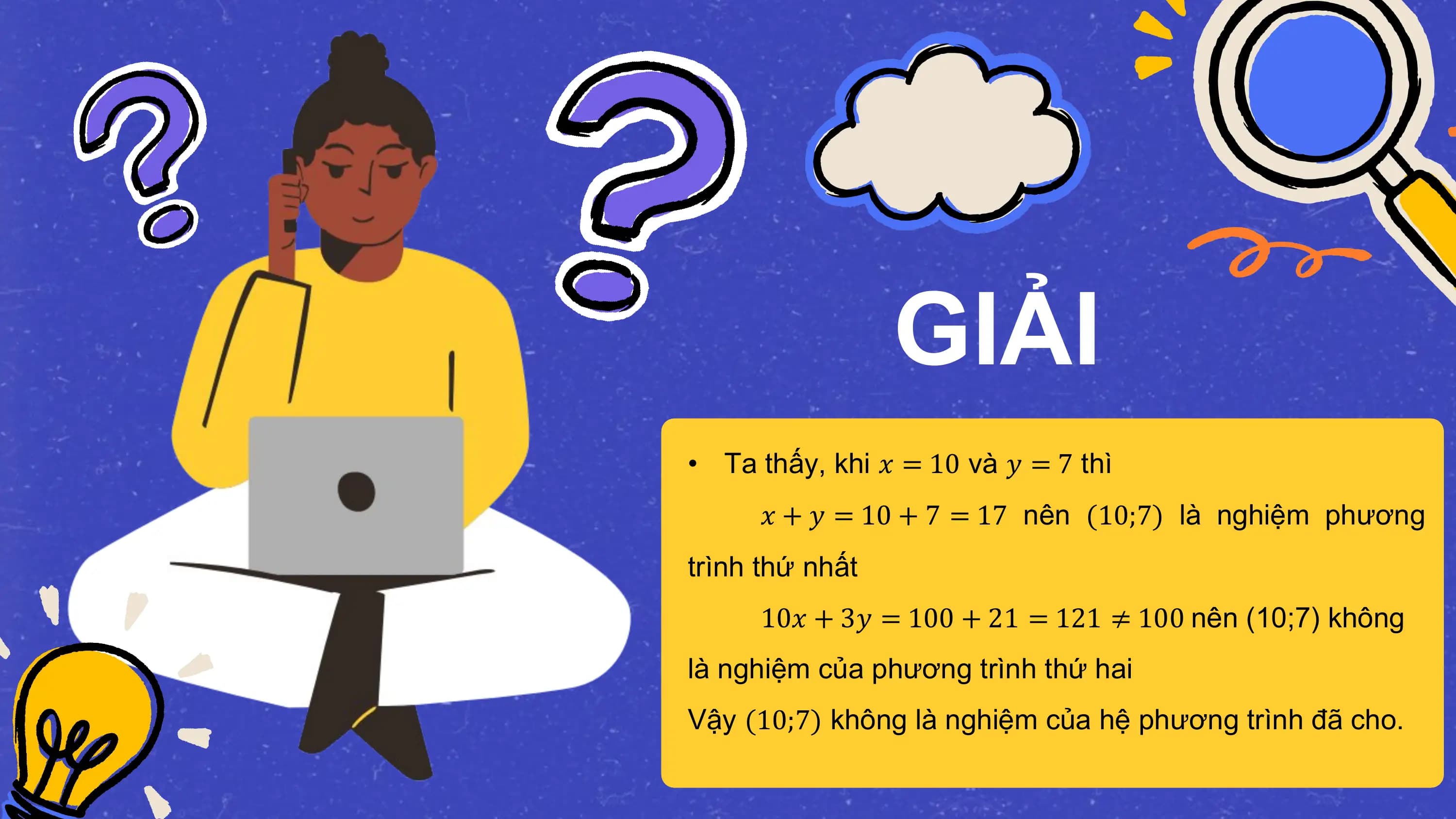 GIẢI
• Ta thấy, khi 𝑥 = 10 và 𝑦 = 7 thì
 𝑥 + 𝑦 = 10 + 7 = 17 nên (10;7) là nghiệm phương
trình thứ nhất
 10𝑥 + 3𝑦 = 100 + 21 = 121 ≠ 100 nên (10;7) không
là nghiệm của phương trình thứ hai
Vậy (10;7) không là nghiệm của hệ phương trình đã cho.