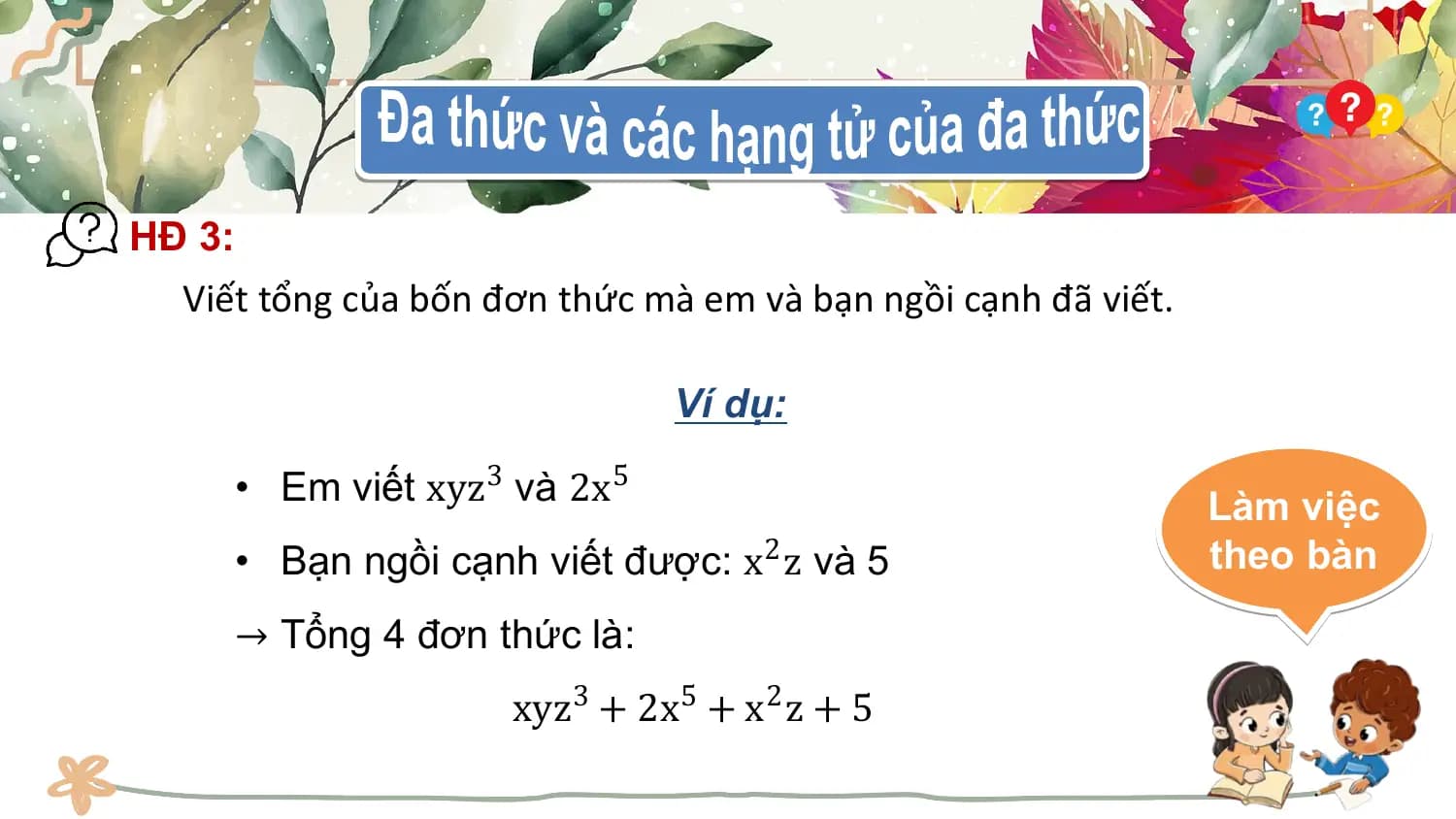 HĐ 3:
 Viết tổng của bốn đơn thức mà em và bạn ngồi cạnh đã viết.

 Ví dụ:

 • Em viết xyz3 và 2x5 Làm việc
 • Bạn ngồi cạnh viết được: x2 z và 5 theo bàn
 → Tổng 4 đơn thức là:
 xyz3 + 2x5 + x2 z + 5
