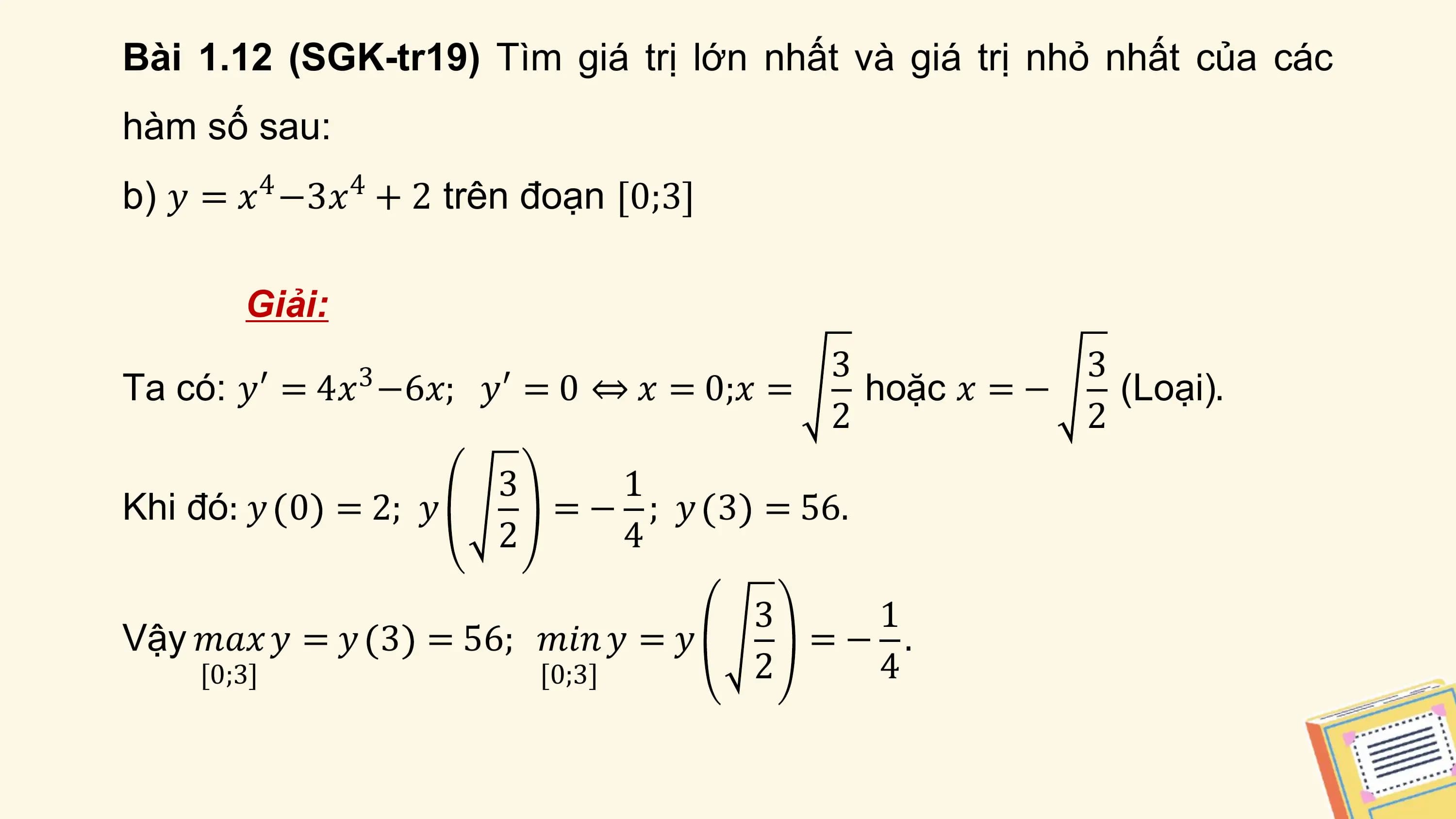Bài 1.12 (SGK-tr19) Tìm giá trị lớn nhất và giá trị nhỏ nhất của các
hàm số sau:
b) 𝑦 = 𝑥4 −3𝑥4 + 2 trên đoạn [0;3]

 Giải:
 3 3
Ta có: 𝑦′ = 4𝑥 −6𝑥;
 3 𝑦′ = 0 ⇔ 𝑥 = 0;𝑥 = hoặc 𝑥 = − (Loại).
 2 2
 3 1
Khi đó: 𝑦 0 = 2; 𝑦 = − ; 𝑦 3 = 56.
 2 4

 3 1
Vậy 𝑚𝑎𝑥 𝑦 = 𝑦 3 = 56; 𝑚𝑖𝑛 𝑦 = 𝑦 =− .
 [0;3] [0;3] 2 4