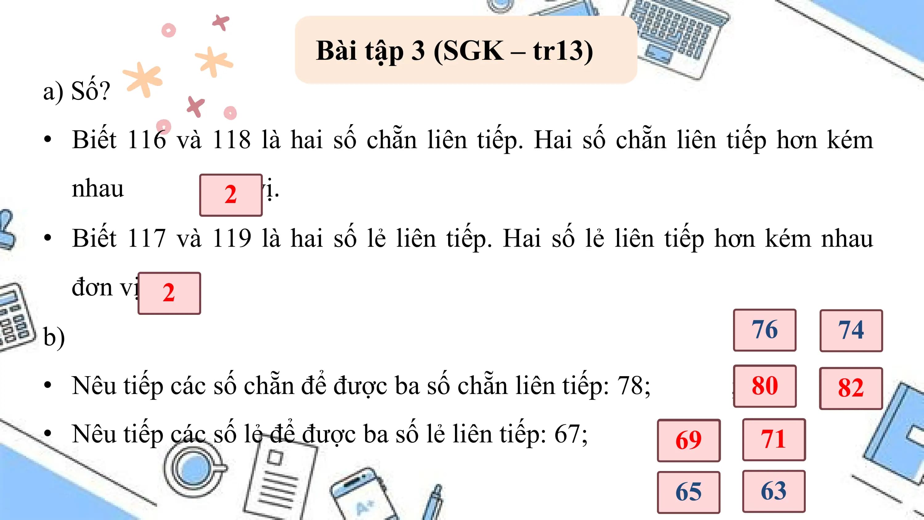 Bài tập 3 (SGK – tr13)
a) Số?
• Biết 116 và 118 là hai số chẵn liên tiếp. Hai số chẵn liên tiếp hơn kém
 nhau đơn
 2? vị.
• Biết 117 và 119 là hai số lẻ liên tiếp. Hai số lẻ liên tiếp hơn kém nhau
 đơn vị. 2?
b) 76 74

• Nêu tiếp các số chẵn để được ba số chẵn liên tiếp: 78; ; 80
 ? ?
 82
• Nêu tiếp các số lẻ để được ba số lẻ liên tiếp: 67; ;69
 ? ?
 71
 65 63