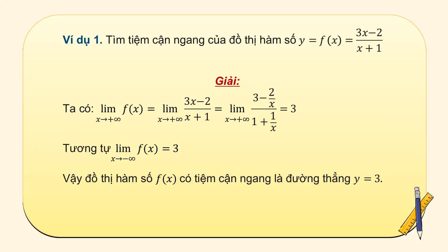 3𝑥−2
Ví dụ 1. Tìm tiệm cận ngang của đồ thị hàm số 𝑦 = 𝑓 𝑥 =
 𝑥+1

 Giải:
 3− 2
 3𝑥−2 𝑥 =3
Ta có: lim 𝑓(𝑥) = lim = lim
 𝑥→+∞ 𝑥→+∞ 𝑥 + 1 𝑥→+∞ 1 + 1
 𝑥
Tương tự lim 𝑓(𝑥) = 3
 𝑥→−∞

Vậy đồ thị hàm số 𝑓(𝑥) có tiệm cận ngang là đường thẳng 𝑦 = 3.