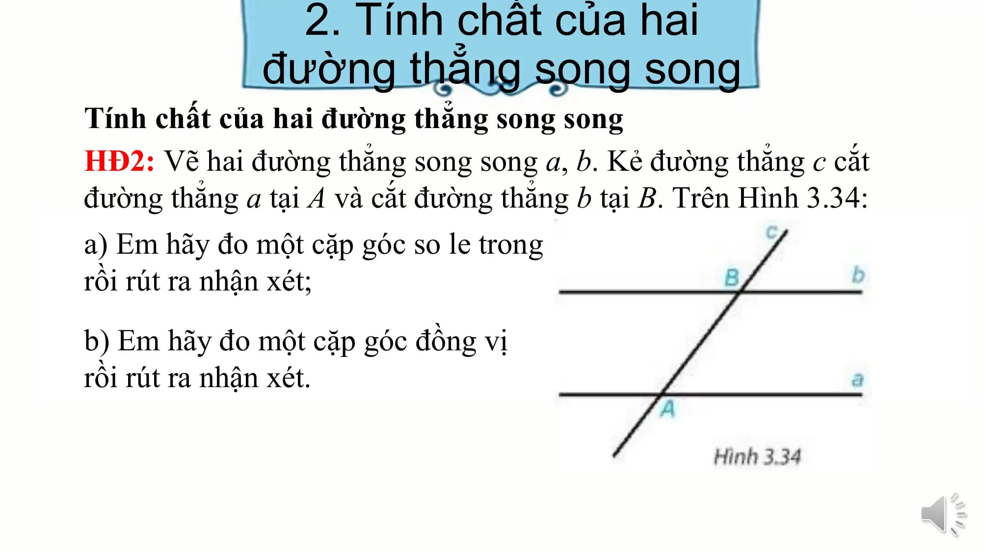 2. Tính chất của hai
 đường thẳng song song
Tính chất của hai đường thẳng song song
HĐ2: Vẽ hai đường thẳng song song a, b. Kẻ đường thẳng c cắt
đường thẳng a tại A và cắt đường thẳng b tại B. Trên Hình 3.34:
a) Em hãy đo một cặp góc so le trong
rồi rút ra nhận xét;
b) Em hãy đo một cặp góc đồng vị
rồi rút ra nhận xét.