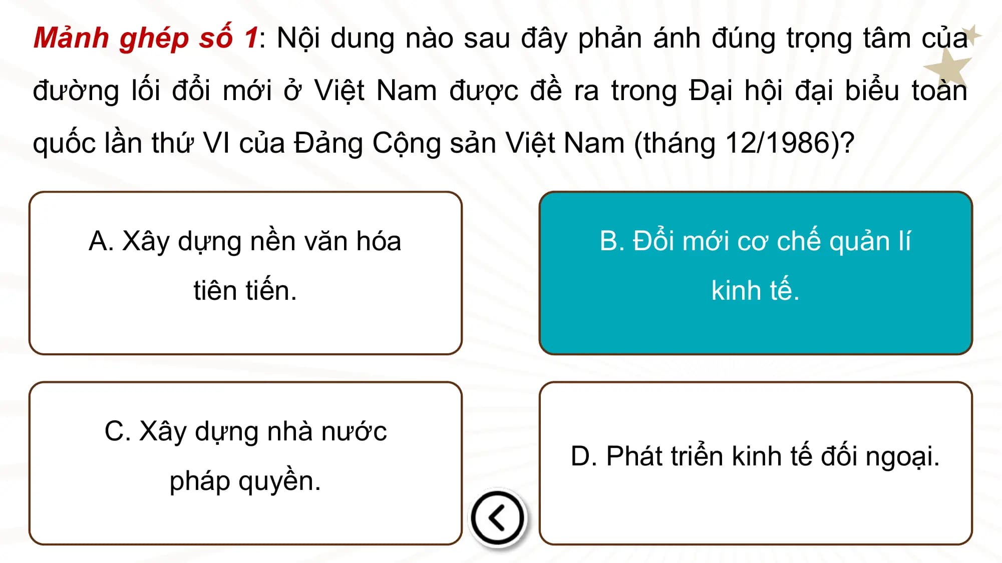 Mảnh ghép số 1: Nội dung nào sau đây phản ánh đúng trọng tâm của
đường lối đổi mới ở Việt Nam được đề ra trong Đại hội đại biểu toàn
quốc lần thứ VI của Đảng Cộng sản Việt Nam (tháng 12/1986)?

 A. Xây dựng nền văn hóa B. Đổi mới cơ chế quản lí
 tiên tiến. kinh tế.

 C. Xây dựng nhà nước
 D. Phát triển kinh tế đối ngoại.
 pháp quyền.