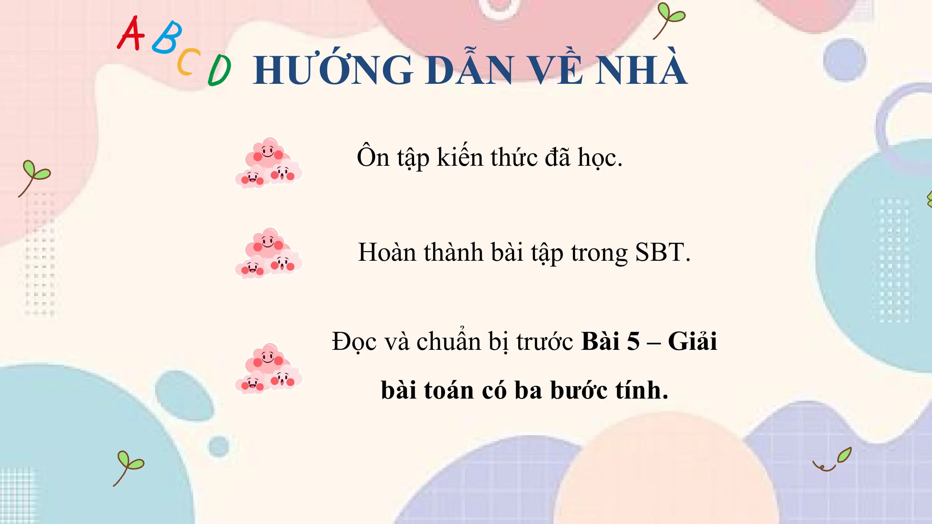 HƯỚNG DẪN VỀ NHÀ
 Ôn tập kiến thức đã học.

 Hoàn thành bài tập trong SBT.

 Đọc và chuẩn bị trước Bài 5 – Giải
 bài toán có ba bước tính.