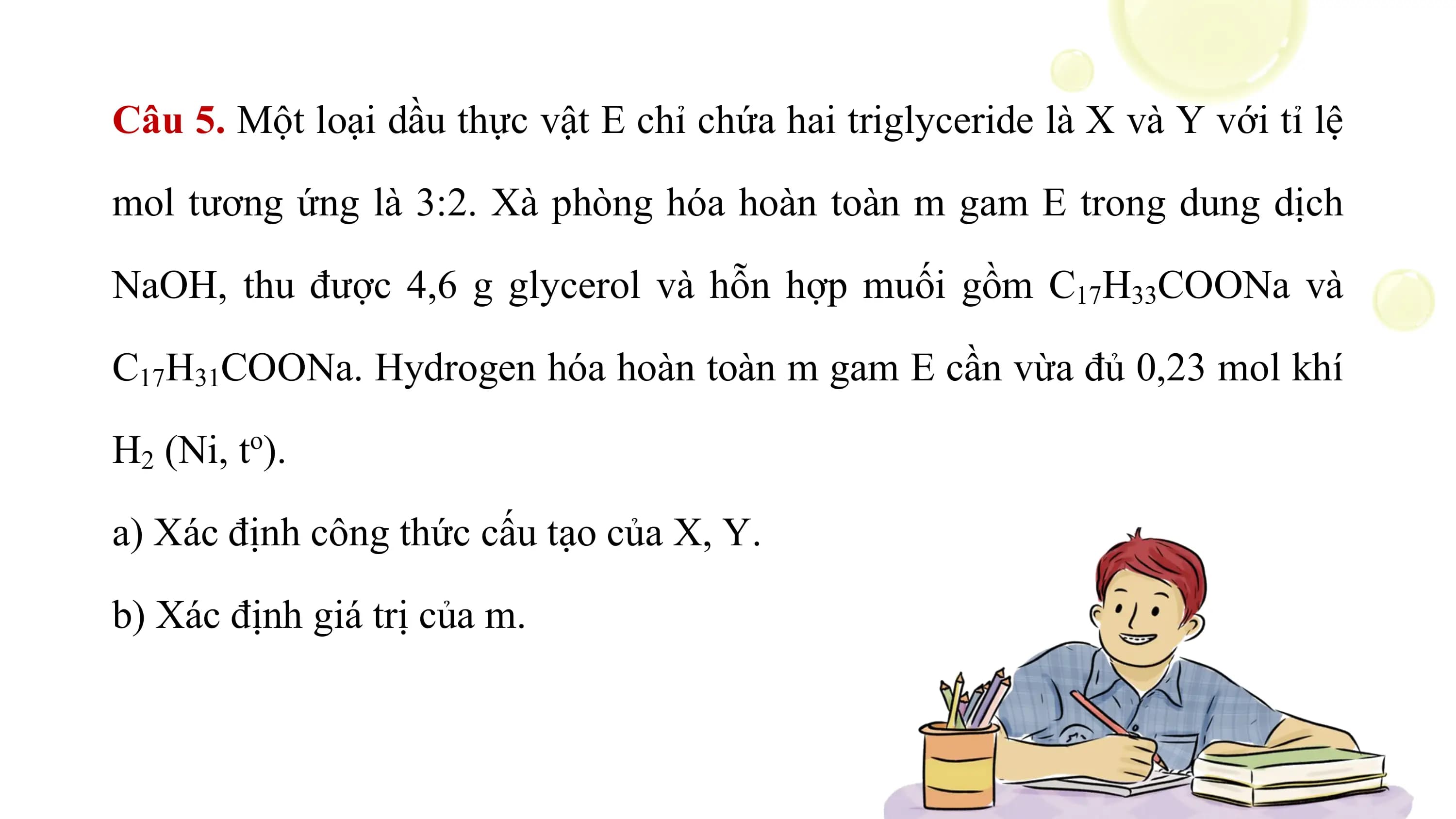 Câu 5. Một loại dầu thực vật E chỉ chứa hai triglyceride là X và Y với tỉ lệ

mol tương ứng là 3:2. Xà phòng hóa hoàn toàn m gam E trong dung dịch

NaOH, thu được 4,6 g glycerol và hỗn hợp muối gồm C17H33COONa và

C17H31COONa. Hydrogen hóa hoàn toàn m gam E cần vừa đủ 0,23 mol khí

H2 (Ni, to).

a) Xác định công thức cấu tạo của X, Y.

b) Xác định giá trị của m.