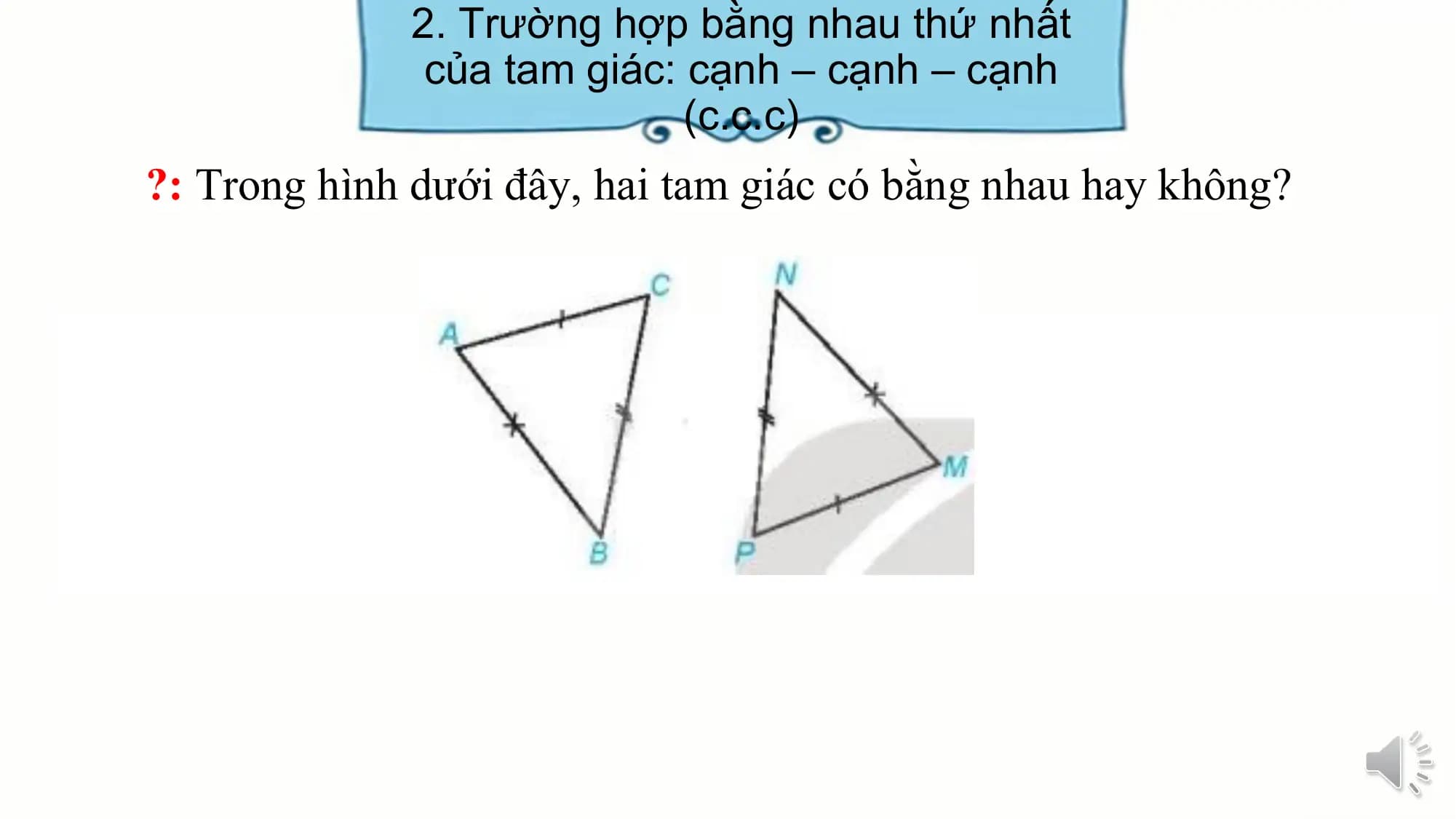 2. Trường hợp bằng nhau thứ nhất
 của tam giác: cạnh – cạnh – cạnh
 (c.c.c)
?: Trong hình dưới đây, hai tam giác có bằng nhau hay không?