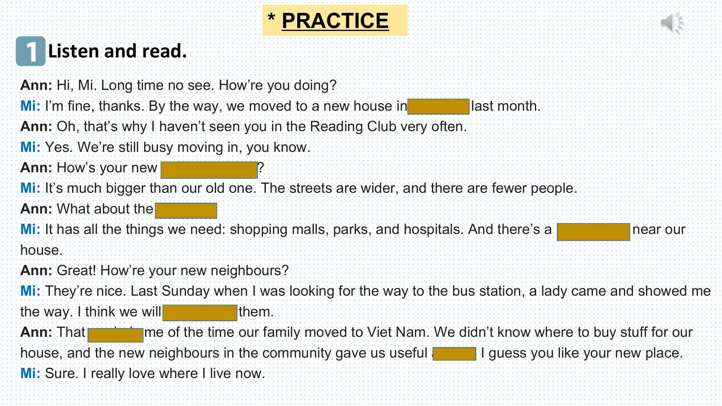 * PRACTICE
1 Listen and read.
Ann: Hi, Mi. Long time no see. How’re you doing?
Mi: I’m fine, thanks. By the way, we moved to a new house in a suburb last month.
Ann: Oh, that’s why I haven’t seen you in the Reading Club very often.
Mi: Yes. We’re still busy moving in, you know.
Ann: How’s your new neighbourhood?
Mi: It’s much bigger than our old one. The streets are wider, and there are fewer people.
Ann: What about the facilities?
Mi: It has all the things we need: shopping malls, parks, and hospitals. And there’s a craft village near our
house.
Ann: Great! How’re your new neighbours?
Mi: They’re nice. Last Sunday when I was looking for the way to the bus station, a lady came and showed me
the way. I think we will get on with them.
Ann: That reminds me of the time our family moved to Viet Nam. We didn’t know where to buy stuff for our
house, and the new neighbours in the community gave us useful advice. I guess you like your new place.
Mi: Sure. I really love where I live now.