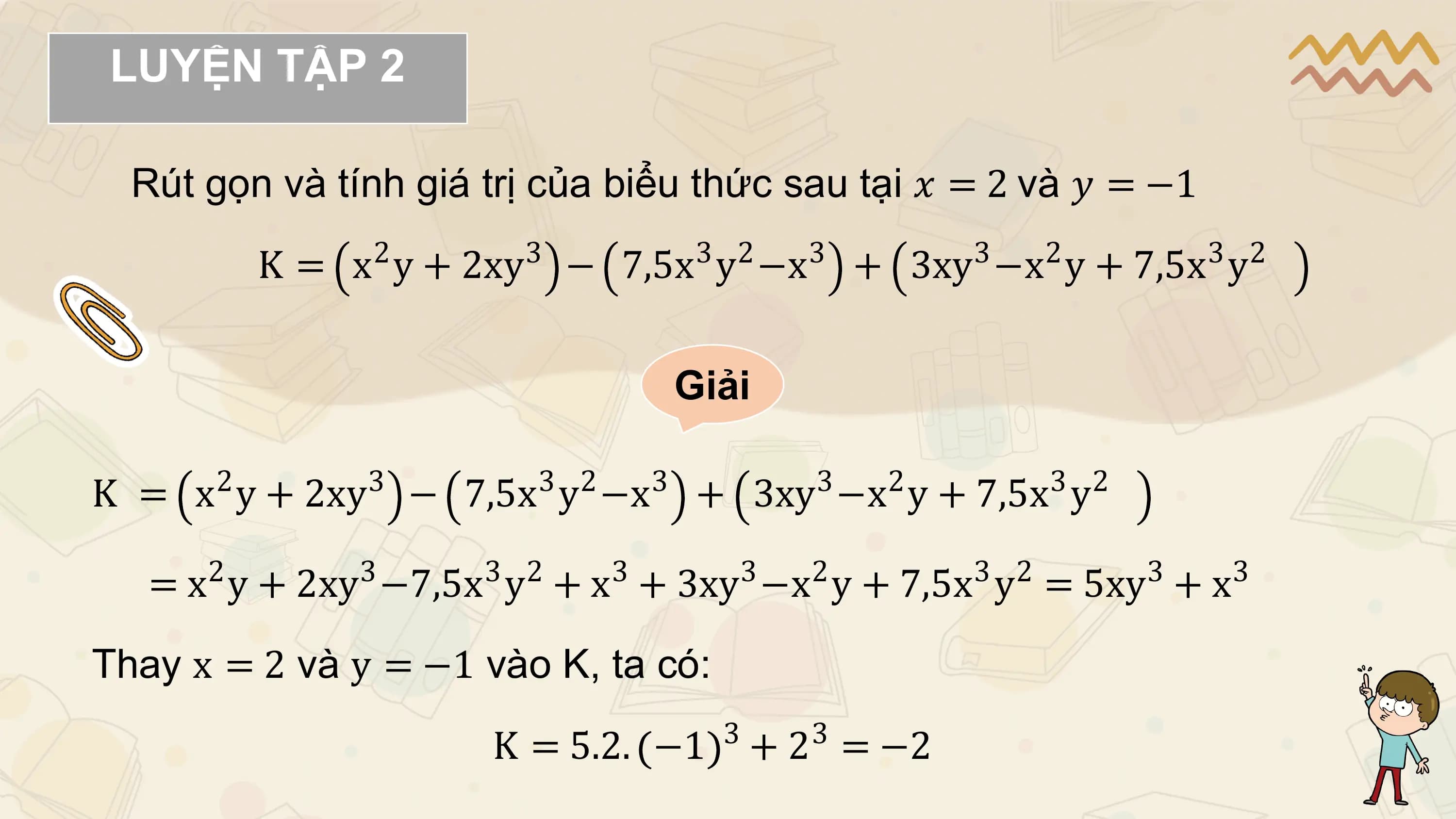 LUYỆN TẬP 2

 Rút gọn và tính giá trị của biểu thức sau tại 𝑥 = 2 và 𝑦 = −1
 2 3 3 2 3 3 2 3 2
 K = x y + 2xy − 7,5x y −x + 3xy −x y + 7,5x y

 Giải

 2 3 3 2 3 3 2 3 2
K = x y + 2xy − 7,5x y −x + 3xy −x y + 7,5x y
 2 3 3 2 3 3 2 3 2 3 3
 = x y + 2xy −7,5x y + x + 3xy −x y + 7,5x y = 5xy + x

Thay x = 2 và y = −1 vào K, ta có:
 3 3
 K = 5.2. −1 + 2 = −2